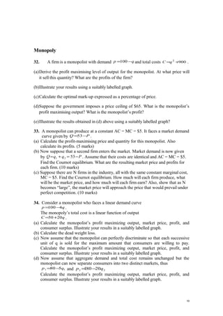 Monopoly
32. A firm is a monopolist with demand qp −=100 and total costs 9002
+=qC .
(a)Derive the profit maximising level of output for the monopolist. At what price will
it sell this quantity? What are the profits of the firm?
(b)Illustrate your results using a suitably labelled graph.
(c)Calculate the optimal mark-up expressed as a percentage of price.
(d)Suppose the government imposes a price ceiling of $65. What is the monopolist’s
profit maximising output? What is the monopolist’s profit?
(e)Illustrate the results obtained in (d) above using a suitably labelled graph?
33. A monopolist can produce at a constant AC = MC = $5. It faces a market demand
curve given by PQ −=53 .
(a) Calculate the profit-maximising price and quantity for this monopolist. Also
calculate its profits. (5 marks)
(b) Now suppose that a second firm enters the market. Market demand is now given
by PqqQ −=+= 5321 . Assume that their costs are identical and AC = MC = $5.
Find the Cournot equilibrium. What are the resulting market price and profits for
each firm. (10 marks)
(c) Suppose there are N firms in the industry, all with the same constant marginal cost,
MC = $5. Find the Cournot equilibrium. How much will each firm produce, what
will be the market price, and how much will each firm earn? Also, show that as N
becomes “large”, the market price will approach the price that would prevail under
perfect competition. (10 marks)
34. Consider a monopolist who faces a linear demand curve
qp 4100−= .
The monopoly’s total cost is a linear function of output
qC 2050+= .
(a) Calculate the monopolist’s profit maximizing output, market price, profit, and
consumer surplus. Illustrate your results in a suitably labelled graph.
(b) Calculate the dead weight loss.
(c) Now assume that the monopolist can perfectly discriminate so that each successive
unit of q is sold for the maximum amount that consumers are willing to pay.
Calculate the monopolist’s profit maximizing output, market price, profit, and
consumer surplus. Illustrate your results in a suitably labelled graph.
(d) Now assume that aggregate demand and total cost remains unchanged but the
monopolist can new separate consumers into two distinct markets, thus
11 580 qp −= and 22 20801 qp −=
Calculate the monopolist’s profit maximizing output, market price, profit, and
consumer surplus. Illustrate your results in a suitably labelled graph.
10
 