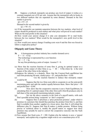 35. Suppose a textbook monopoly can produce any level of output it wishes at a
constant marginal cost of $5 per unit. Assume that the monopolist sells its books in
two different markets that are separated by some distance. Demand in the first
market is given by
11 55 PQ −=
Demand in the second market is given by
22 70 PQ −=
(a) If the monopolist can maintain separation between the two markets, what level of
output should be produced in each market and what price will prevail in each market?
What are the total profits in this situation?
(b) How would your answer change if it only cost demanders $5 to mail books
between the two markets? What would be the monopolist’s new profit level in this
situation?
(c) How would your answer change if mailing costs were 0 and the firm was forced to
follow a single-price policy?
Oligopoly and Game Theory
36. A homogeneous product industry has a market demand curve:
P = 15 - 0.1Q
The technology is represented by a cost function:
TC = F + 3q
for any firm producing q units of output. Assume F = 0.
(a) Show that the reaction function of some firm A, giving its optimal output as a
function of the output of other firms is: qA = 60 - 0.5QJ where QJ is the total
output of the other firms in the industry.
(b)Suppose the industry is a duopoly. Show that the Cournot-Nash equilibrium has
each firm producing 40 units, market price = $7, and profits/firm = $160.
(c) Use the reaction function to deduce that monopoly output
would be 60.
(e) Suppose that the two firms were able to cooperate to set the joint-profit
maximising price and split the market equally between them. Show that price = $9
and profits/firm = $180.
(f) Now show that the cooperative outcome is not a Nash Equilibrium, by
calculating firm A’s optimal output if the other firm (call it firm B) produces only its
half share of the joint-profit maximising industry output.
(g) Set out the above scenarios in the form of a payoff matrix, with each
firm’s possible actions being ‘cooperate’ or ‘don’t cooperate’.
(h) Suppose firm A advertises a ‘price protection promise’, under which it
promises its customers that should they purchase the product from firm A, and then
find it available from another supplier at a lower price, then firm A will refund the
difference plus $1. Suppose that firm B makes a similar promise. Without being
precise or technical about it, modify the payoff matrix to suggest how these
promises may actually be used to convert the cooperative outcome into the Nash
Equilibrium.
(i) Now assume that fixed costs, F = 200. Explain why the industry is now a ‘natural
monopoly’ and explain why a regulator might wish to set a maximum price of $5.
11
 