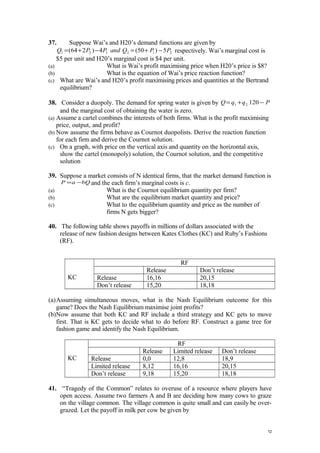 37. Suppose Wai’s and H20’s demand functions are given by
212121 5)50(4)264( PPQandPPQ −+=−+= respectively. Wai’s marginal cost is
$5 per unit and H20’s marginal cost is $4 per unit.
(a) What is Wai’s profit maximising price when H20’s price is $8?
(b) What is the equation of Wai’s price reaction function?
(c) What are Wai’s and H20’s profit maximising prices and quantities at the Bertrand
equilibrium?
38. Consider a duopoly. The demand for spring water is given by PqqQ −+= 12021
and the marginal cost of obtaining the water is zero.
(a) Assume a cartel combines the interests of both firms. What is the profit maximising
price, output, and profit?
(b) Now assume the firms behave as Cournot duopolists. Derive the reaction function
for each firm and derive the Cournot solution.
(c) On a graph, with price on the vertical axis and quantity on the horizontal axis,
show the cartel (monopoly) solution, the Cournot solution, and the competitive
solution
39. Suppose a market consists of N identical firms, that the market demand function is
bQaP −= and the each firm’s marginal costs is c.
(a) What is the Cournot equilibrium quantity per firm?
(b) What are the equilibrium market quantity and price?
(c) What to the equilibrium quantity and price as the number of
firms N gets bigger?
40. The following table shows payoffs in millions of dollars associated with the
release of new fashion designs between Kates Clothes (KC) and Ruby’s Fashions
(RF).
KC
RF
Release Don’t release
Release 16,16 20,15
Don’t release 15,20 18,18
(a)Assuming simultaneous moves, what is the Nash Equilibrium outcome for this
game? Does the Nash Equilibrium maximise joint profits?
(b)Now assume that both KC and RF include a third strategy and KC gets to move
first. That is KC gets to decide what to do before RF. Construct a game tree for
fashion game and identify the Nash Equilibrium.
KC
RF
Release Limited release Don’t release
Release 0,0 12,8 18,9
Limited release 8,12 16,16 20,15
Don’t release 9,18 15,20 18,18
41. “Tragedy of the Common” relates to overuse of a resource where players have
open access. Assume two farmers A and B are deciding how many cows to graze
on the village common. The village common is quite small and can easily be over-
grazed. Let the payoff in milk per cow be given by
12
 