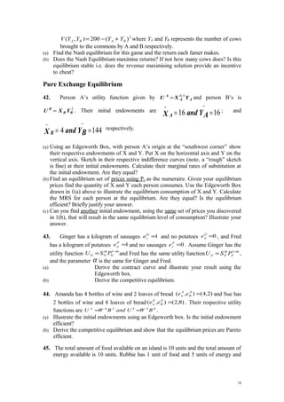 2
)(200),( BABA YYYYV +−= where YA and YB represents the number of cows
brought to the commons by A and B respectively.
(a) Find the Nash equilibrium for this game and the return each famer makes.
(b) Does the Nash Equilibrium maximise returns? If not how many cows does? Is this
equilibrium stable i.e. does the revenue maximising solution provide an incentive
to cheat?
Pure Exchange Equilibrium
42. Person A’s utility function given by AA
A
YXU 5.0
= and person B’s is
2
BB
B
YXU = . Their initial endowments are 1616 ==
−−
AYandX A
; and
1444 ==
−−
BYandX B
respectively.
(a) Using an Edgeworth Box, with person A’s origin at the “southwest corner” show
their respective endowments of X and Y. Put X on the horizontal axis and Y on the
vertical axis. Sketch in their respective indifference curves (note, a “rough” sketch
is fine) at their initial endowments. Calculate their marginal rates of substitution at
the initial endowment. Are they equal?
(b) Find an equilibrium set of prices using Px as the numeraire. Given your equilibrium
prices find the quantity of X and Y each person consumes. Use the Edgeworth Box
drawn in 1(a) above to illustrate the equilibrium consumption of X and Y. Calculate
the MRS for each person at the equilibrium. Are they equal? Is the equilibrium
efficient? Briefly justify your answer.
(c) Can you find another initial endowment, using the same set of prices you discovered
in 1(b), that will result in the same equilibrium level of consumption? Illustrate your
answer.
43. Ginger has a kilogram of sausages 1=G
se and no potatoes 0=G
pe , and Fred
has a kilogram of potatoes 1=F
pe and no sausages 0=F
se . Assume Ginger has the
utility function αα −
= 1
GGG PSU and Fred has the same utility function αα −
= 1
FFF PSU ,
and the parameter α is the same for Ginger and Fred.
(a) Derive the contract curve and illustrate your result using the
Edgeworth box.
(b) Derive the competitive equilibrium.
44. Amanda has 4 bottles of wine and 2 loaves of bread )2,4(),( =A
B
A
w ee and Sue has
2 bottles of wine and 8 loaves of bread )8,2(),( =S
B
S
w ee . Their respective utility
functions are 6.4.2.6.
BWUandBWU SA
== .
(a) Illustrate the initial endowments using an Edgeworth box. Is the initial endowment
efficient?
(b) Derive the competitive equilibrium and show that the equilibrium prices are Pareto
efficient.
45. The total amount of food available on an island is 10 units and the total amount of
energy available is 10 units. Robbie has 1 unit of food and 5 units of energy and
13
 