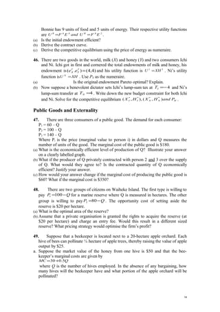 Bonnie has 9 units of food and 5 units of energy. Their respective utility functions
are 2.8.4.6.
EFUandEFU BR
== .
(a) Is the initial endowment efficient?
(b) Derive the contract curve.
(c) Derive the competitive equilibrium using the price of energy as numeraire.
46. There are two goods in the world, milk (X) and honey (Y) and two consumers Ichi
and Ni. Ichi got in first and cornered the total endowments of milk and honey, his
endowment is )4,4().( =I
Y
I
X ee and his utility function is 3
XHU I
= . Ni’s utility
function is XHU N
= . Use PX as the numeraire.
(a) Is the original endowment Pareto optimal? Explain.
(b) Now suppose a benevolent dictator sets Ichi’s lump-sum tax at 4−=IT and Ni’s
lump-sum transfer at 4=NT . Write down the new budget constraint for both Ichi
and Ni. Solve for the competitive equilibrium HNNII PandHXHX ),(,),( ****
.
Public Goods and Externality
47. There are three consumers of a public good. The demand for each consumer:
P1 = 60 – Q
P2 = 100 – Q
P3 = 140 – Q
Where Pi is the price (marginal value to person i) in dollars and Q measures the
number of units of the good. The marginal cost of the public good is $180.
(a) What is the economically efficient level of production of Q? Illustrate your answer
on a clearly labelled graph.
(b) What if the producer of Q privately contracted with person 2 and 3 over the supply
of Q. What would they agree to? Is the contracted quantity of Q economically
efficient? Justify your answer.
(c) How would your answer change if the marginal cost of producing the public good is
$60? What if the marginal cost is $350?
48. There are two groups of citizens on Waiheke Island. The first type is willing to
pay QP −=1001 for a marine reserve where Q is measured in hectares. The other
group is willing to pay QP −=802 . The opportunity cost of setting aside the
reserve is $20 per hectare.
(a) What is the optimal area of the reserve?
(b) Assume that a private organisation is granted the rights to acquire the reserve (at
$20 per hectare) and charge an entry fee. Would this result in a different sized
reserve? What pricing strategy would optimise the firm’s profit?
49. Suppose that a beekeeper is located next to a 20-hectare apple orchard. Each
hive of bees can pollinate ¼ hectare of apple trees, thereby raising the value of apple
output by $25.
a. Suppose the market value of the honey from one hive is $50 and that the bee-
keeper’s marginal costs are given by
QMC 5.030+=
where Q is the number of hives employed. In the absence of any bargaining, how
many hives will the beekeeper have and what portion of the apple orchard will be
pollinated?
14
 