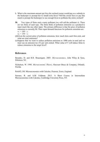 b. What is the maximum amount per hive the orchard owner would pay as a subsidy to
the beekeeper to prompt her to install extra hives? Will the owner have to pay this
much to prompt the beekeeper to use enough hives to pollinate the entire orchard?
50. Two types of firms emit a nasty pollutant (we will call the pollutant z). There
are ten firms of each type. The firms think of pollution emissions as a productive
input much like any other input. The primary difference is that the price of pollution
emissions is currently $0. Their input demand functions for pollution emissions are:
w1 = 100 – z1
w2 = 150 – z2
(d)Given the current price of pollution emissions, how much does each firm emit, and
what are total emissions?
(e)Suppose that we want to reduce pollution emissions to 1000 units in total and we
must use an emission tax (T) per unit emited. What value of T will induce firms to
reduce emissions to the target level?
References
Besanko, D. and R.R. Braeutigam. 2005. Microeconomics, John Wiley & Sons,
Hoboken, NJ.
Nicholson, W. 1998. Microeconomic Theory, Harcourt Brace & Company, Orlando,
Florida.
Perloff, J.M. Microeconomics with Calculus, Pearson, Essex, England.
Serrano, R. and A.M. Feldman. 2013. A Short Course in Intermediate
Microeconomics with Calculus, Cambridge University Press, NY.
15
 