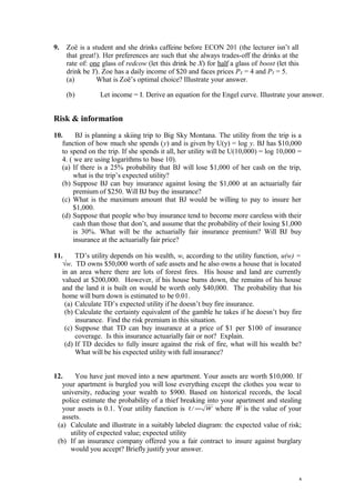 9. Zoë is a student and she drinks caffeine before ECON 201 (the lecturer isn’t all
that great!). Her preferences are such that she always trades-off the drinks at the
rate of: one glass of redcow (let this drink be X) for half a glass of boost (let this
drink be Y). Zoe has a daily income of $20 and faces prices PX = 4 and PY = 5.
(a) What is Zoë’s optimal choice? Illustrate your answer.
(b) Let income = I. Derive an equation for the Engel curve. Illustrate your answer.
Risk & information
10. BJ is planning a skiing trip to Big Sky Montana. The utility from the trip is a
function of how much she spends (y) and is given by U(y) = log y. BJ has $10,000
to spend on the trip. If she spends it all, her utility will be U(10,000) = log 10,000 =
4. ( we are using logarithms to base 10).
(a) If there is a 25% probability that BJ will lose $1,000 of her cash on the trip,
what is the trip’s expected utility?
(b) Suppose BJ can buy insurance against losing the $1,000 at an actuarially fair
premium of $250. Will BJ buy the insurance?
(c) What is the maximum amount that BJ would be willing to pay to insure her
$1,000.
(d) Suppose that people who buy insurance tend to become more careless with their
cash than those that don’t, and assume that the probability of their losing $1,000
is 30%. What will be the actuarially fair insurance premium? Will BJ buy
insurance at the actuarially fair price?
11. TD’s utility depends on his wealth, w, according to the utility function, u(w) =
√w. TD owns $50,000 worth of safe assets and he also owns a house that is located
in an area where there are lots of forest fires. His house and land are currently
valued at $200,000. However, if his house burns down, the remains of his house
and the land it is built on would be worth only $40,000. The probability that his
home will burn down is estimated to be 0.01.
(a) Calculate TD’s expected utility if he doesn’t buy fire insurance.
(b) Calculate the certainty equivalent of the gamble he takes if he doesn’t buy fire
insurance. Find the risk premium in this situation.
(c) Suppose that TD can buy insurance at a price of $1 per $100 of insurance
coverage. Is this insurance actuarially fair or not? Explain.
(d) If TD decides to fully insure against the risk of fire, what will his wealth be?
What will be his expected utility with full insurance?
12. You have just moved into a new apartment. Your assets are worth $10,000. If
your apartment is burgled you will lose everything except the clothes you wear to
university, reducing your wealth to $900. Based on historical records, the local
police estimate the probability of a thief breaking into your apartment and stealing
your assets is 0.1. Your utility function is WU = where W is the value of your
assets.
(a) Calculate and illustrate in a suitably labeled diagram: the expected value of risk;
utility of expected value; expected utility
(b) If an insurance company offered you a fair contract to insure against burglary
would you accept? Briefly justify your answer.
4
 