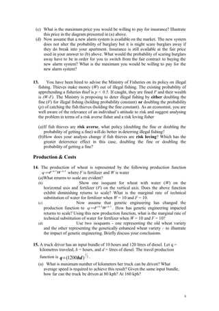 (c) What is the maximum price you would be willing to pay for insurance? Illustrate
this price in the diagram presented in (a) above.
(d) Now assume that a new alarm system is available on the market. The new system
does not alter the probability of burglary but it is might scare burglars away if
they do break into your apartment. Insurance is still available at the fair price
used in your answer to (b) above. What would the probability of scaring burglars
away have to be in order for you to switch from the fair contract to buying the
new alarm system? What is the maximum you would be willing to pay for the
new alarm system?
13. You have been hired to advise the Ministry of Fisheries on its policy on illegal
fishing. Thieves make money (W) out of illegal fishing. The existing probability of
apprehending a fisheries thief is p < 0.5. If caught, they are fined F and their wealth
is (W-F). The Ministry is proposing to deter illegal fishing by either doubling the
fine (F) for illegal fishing (holding probability constant) or doubling the probability
(p) of catching the fish thieves (holding the fine constant). As an economist, you are
well aware of the relevance of an individual’s attitude to risk and suggest analysing
the problem in terms of a risk averse fisher and a risk loving fisher
(a)If fish thieves are risk averse, what policy (doubling the fine or doubling the
probability of getting a fine) will do better in deterring illegal fishing?
(b)How does your analysis change if fish thieves are risk loving? Which has the
greater deterrence effect in this case, doubling the fine or doubling the
probability of getting a fine?
Production & Costs
14. The production of wheat is represented by the following production function
5.05.0
WFq = where F is fertilizer and W is water
(a)What returns to scale are evident?
(b) Show one isoquant for wheat with water (W) on the
horizontal axis and fertilizer (F) on the vertical axis. Does the above function
exhibit diminishing returns to scale? What is the marginal rate of technical
substitution of water for fertilizer when W = 10 and F = 10.
(c) Now assume that genetic engineering has changed the
production function to 7.05.0
WFq = . How has genetic engineering impacted
returns to scale? Using this new production function, what is the marginal rate of
technical substitution of water for fertilizer when W = 10 and F = 10?
(d) Use two isoquants - one representing the old wheat variety
and the other representing the genetically enhanced wheat variety – to illustrate
the impact of genetic engineering. Briefly discuss your conclusions.
15. A truck driver has an input bundle of 10 hours and 120 litres of diesel. Let q =
kilometres traveled, h = hours, and d = litres of diesel. The travel production
function is 2
1
)1200( hdq= .
(a) What is maximum number of kilometers her truck can be driven? What
average speed is required to achieve this result? Given the same input bundle,
how far can the truck be driven at 80 kph? At 160 kph?
5
 