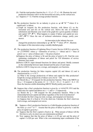 (b) Find the total product function for d = 12, d = 27, d = 48. Illustrate the total
production functions with h on the horizontal axis and q on the vertical axis.
(c) Suppose d = 12. Find the average product function.
16. The production function for an industry is given as )1( αα −
= LKq where K is
capital and L is labour.
(a) Graph an isoquant for this production function, with labour (L) on the
horizontal axis and (K) on the vertical axis. Derive the rate of technical
substitution and illustrate your result in the graph for a given quantity of labour
and capital *)*,( KL . What happens to output if labour and capital are now
*)*,( KL λλ ? Does the rate of technical substitution change, justify your
answer.
(b) An innovation in the industry has now
changed the production relationship to )1( ββ −
= LKq where αβ> . Illustrate
the impact of this innovation using a suitably labelled graph.
17. The production function of Lightning Direct Courier Service (LDCS) is given by:
( )LGq 1200= where q = kilometres of service, L = labour and G = litres of
petrol. Let w = price of labour and v = the price of petrol.
(a)Suppose the price of labour is $6 and the price of petrol is $2. Find the cost-
minimising combination of labour and petrol for 120 kilometres of service.
Illustrate your result.
(b)Derive LDCS’s input demand functions for labour and petrol. Briefly comment
on the relationship between input demand and the price of each input.
(c) Derive LDCS’s long run cost, average, and marginal, cost functions.
18. The production function for bikes requires capital (K) and labour (L) and is
characterized by LKq .= .
(a) What is the average productivity of labour and capital for bike production?
Graph the average productivity of labour curve for K = 100.
(b) Sketch the q = 10 isoquant for this production function. What is the MRTS on
the q = 10 isoquant at the points: K = L = 10; K = 25, L = 4; and K = 4, L =25.
Does the function exhibit diminishing MRTS? Briefly justify your answer.
19. Suppose that a firm’s production function is given by )10,5min( LKq = and the
rental rates for capital and labour are v = 1 and w = 3 respectively.
(a) Sketch the q = 100 isoquant for this production function. What is the
relationship between capital and labour regardless of the level of production?
(b) Calculate the firm’s long run total, average, and marginal cost functions.
(c) Suppose that K is fixed at 10 in the short-run. Calculate the firm’s short-run
total average, and marginal cost curves.
20. Suppose a firm’s production function is a Cobb-Douglas production function of
the form .K50LQ 0.50.5
= Assume that the price of labour is given by w and the
price of capital is given by r.
(a) Suppose that the firm’s capital is fixed at K . What amount of labour will the
firm hire to solve its short-run cost minimization problem?
(b) Now suppose that that the price of labour w is $5 per unit and the price of
capital r is $20 per unit. What is the cost-minimising input combination if the
6
 