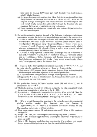 firm wants to produce 1,000 units per year? Illustrate your result using a
suitably labeled diagram.
(c) Derive the long-run total cost function. (Hint: find the factor demand functions
first.) Illustrate the total cost curve when w = 25 and r = 100. What are the
long-run average and marginal cost curves associated with the long-run total
cost curve? Briefly explain the relationship between the long-run total cost
curve and the long-run average and marginal cost curves.
(d) Using a suitably labeled diagram, explain why total costs are higher in the short
run than in the long run.
21. Derive the production function for each of the following production relationships,
construct an isoquant for the level of output indicated, and derive the cost function.
a. AJ uses a furnace and fuel to produce heat. The furnace can use either coal or
wood for fuel. One tonne of coal produces 5 kilojoules of heat and one tonne of
wood produces 2 kilojoules. Let q = kilojoules of heat, x1 = tonnes of coal and x2
= tonnes of wood. Construct, and illustrate using an appropriately labeled
diagram, an isoquant for 20 kilojoules. Using w1 and w2 as the price of coal and
wood respectively, derive the cost function.
b. TC works at a city nightclub. Her rum-and-Coke recipe calls for 10 millilitres of
rum and 30 millilitres of Coke. Let q = number of drinks, x1 = millilitres of rum
and x2 = millilitres of Coke. Construct, and illustrate using an appropriately
labeled diagram, an isoquant for 2 drinks. Using w1 and w2 as the price of rum
and Coke respectively, derive the cost function.
22. Suppose that a firm’s production function is given by )10,5min( LKq = and
the rental rates for capital and labour are v = 1 and w = 3 respectively.
(a) Sketch the q = 100 isoquant for this production function. What is the relationship
between capital and labour regardless of the level of production?
(b) Calculate the firm’s long run total, average, and marginal cost functions.
(c) Suppose that K is fixed at 10 in the short-run. Calculate the firm’s short-run total
average, and marginal cost curves.
23. The production function for bikes requires capital (K) and labour (L) and is
characterized by LKq .= .
(a) What is the average productivity of labour and capital for bike production? Graph
the average productivity of labour curve for K = 100.
(b) Sketch the q = 10 isoquant for this production function. What is the MRTS on the
q = 10 isoquant at the points: K = L = 10; K = 25, L = 4; and K = 4, L =25. Does
the function exhibit diminishing MRTS? Briefly justify your answer.
24. BJ’s is a small business that operates in the perfectly competitive residential
window washing market. The short-run total cost function is
2
1.01040)( qqqSTC ++= where q is the number of windows washed per day.
The prevailing market price is $20 per window.
(a) How many windows should BJ wash to maximise profit? What is BJ’s maximum
daily profit?
(b) Graph SMC, SAC, and show the profit-maximising daily profit. (5 marks)
(c) What is BJ’s short-run supply function, assuming that all of the $40 per day fixed
costs are sunk?
(d) What is BJ’s short-run supply function, assuming that if he produces zero output,
he can rent or sell his fixed assets and therefore avoid all his fixed costs?
7
 