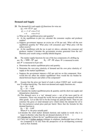 Demand and Supply
25. The demand (Qd) and supply (Qs)functions for wine are
PQd 5.010−= and
20
22
≤=
≥+−=
Pwhen
PwhenPQs
(a) What are the equilibrium price and quantity?
(b) At the equilibrium in part (a), calculate the consumer surplus and producer
surplus?
(c) Suppose government imposes an excise tax of $6 per unit. What will the new
equilibrium quantity be? What price will consumers pay? What price will the
sellers receive?
(d) At the equilibrium with the tax in part (c) above, calculate the consumer and
producer surplus? Calculate the government revenue generated from the tax?
Illustrate your results using a suitably labeled diagram.
26. The market supply functions for one of the key components of a drilling rig
are: PQD 5000,1 −= and 804 −= PQS where Q is measured in units
and P is measured in $ per unit.
a. Determine the market equilibrium price and quantity.
b. Determine the own price elasticity of demand and the own price elasticity of
supply at the market equilibrium.
c. Suppose the government imposes a $45 per unit tax on this component. How
would this tax affect the market equilibrium? How would the tax burden be
shared between buyers and sellers of the component?
27. Assume that the price per barrel of crude is about USD25 and world output
was 70 million barrels/day. The short-run demand and supply functions are:
QD = 80 - 0.4P
QS = 55 + 0.6P
(a) Calculate the market equilibrium price & quantity; and the short-run supply and
demand price elasticities.
(b) This demand curve is a ‘net’ demand curve -- net of the taxes paid by oil
consumers. These vary around the world, but are quite high compared with most
other goods. Let us take $25 to be the average tax paid per barrel. Then we can
construct the gross or retail demand curve which relates the demand for oil to
the (tax-inclusive) actual price paid per barrel. Show that the formula for this
demand function is:
QD = 90 - 0.4Pr
Where Pr
is the price actually paid.
(c)Calculate the retail market demand elasticity and explain in words why it is
larger in absolute value than the net demand elasticity of -0.15. )
(d) Calculate the “without the tax” equilibrium price and output .
(e) Carry out a welfare analysis (changes in surpluses; deadweight loss) of the oil
tax (compared to no tax) from the perspective of an oil-importing economy
such as New Zealand.
8
 