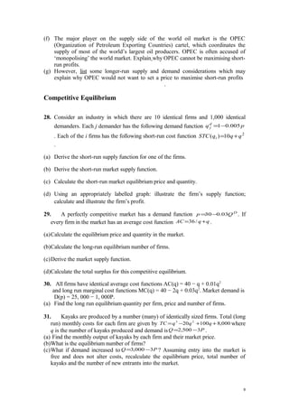 (f) The major player on the supply side of the world oil market is the OPEC
(Organization of Petroleum Exporting Countries) cartel, which coordinates the
supply of most of the world’s largest oil producers. OPEC is often accused of
‘monopolising’ the world market. Explain why OPEC cannot be maximising short-
run profits.
(g) However, list some longer-run supply and demand considerations which may
explain why OPEC would not want to set a price to maximise short-run profits
.
Competitive Equilibrium
28. Consider an industry in which there are 10 identical firms and 1,000 identical
demanders. Each j demander has the following demand function pqd
j 005.01−=
. Each of the i firms has the following short-run cost function 2
10)( qqqSTC i +=
.
(a) Derive the short-run supply function for one of the firms.
(b) Derive the short-run market supply function.
(c) Calculate the short-run market equilibrium price and quantity.
(d) Using an appropriately labelled graph: illustrate the firm’s supply function;
calculate and illustrate the firm’s profit.
29. A perfectly competitive market has a demand function D
Qp 03.030−= . If
every firm in the market has an average cost function qqAC += /36 .
(a)Calculate the equilibrium price and quantity in the market.
(b)Calculate the long-run equilibrium number of firms.
(c)Derive the market supply function.
(d)Calculate the total surplus for this competitive equilibrium.
30. All firms have identical average cost functions AC(q) = 40 − q + 0.01q2
and long run marginal cost functions MC(q) = 40 − 2q + 0.03q2
. Market demand is
D(p) = 25, 000 − 1, 000P.
(a) Find the long run equilibrium quantity per firm, price and number of firms.
31. Kayaks are produced by a number (many) of identically sized firms. Total (long
run) monthly costs for each firm are given by 000,810020 23
++−= qqqTC where
q is the number of kayaks produced and demand is PQ 3500,2 −= .
(a) Find the monthly output of kayaks by each firm and their market price.
(b)What is the equilibrium number of firms?
(c)What if demand increased to PQ 3000,3 −= ? Assuming entry into the market is
free and does not alter costs, recalculate the equilibrium price, total number of
kayaks and the number of new entrants into the market.
9
 