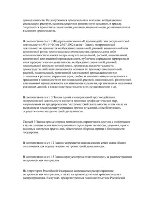 принадлежности. Не допускаются пропаганда или агитация, возбуждающие
социальную, расовую, национальную или религиозную ненависть и вражду.
Запрещается пропаганда социального, расового, национального, религиозного или
языкового превосходства.
В соответствии со ст. 1 Федерального закона «О противодействии экстремистской
деятельности» № 114-ФЗ от 25.07.2002 (далее - Закон), экстремистской
деятельностью признается возбуждение социальной, расовой, национальной или
религиозной розни, пропаганда исключительности, превосходства либо
неполноценности человека по признаку его социальной, расовой, национальной,
религиозной или языковой принадлежности, публичное оправдание терроризма и
иная террористическая деятельность, возбуждение социальной, расовой,
национальной или религиозной розни, пропаганда исключительности,
превосходства либо неполноценности человека по признаку его социальной,
расовой, национальной, религиозной или языковой принадлежности или
отношения к религии, нарушение прав, свобод и законных интересов человека и
гражданина в зависимости от его социальной, расовой, национальной, религиозной
или языковой принадлежности или отношения к религии, организация и подготовка
указанных деяний, а также подстрекательство к их осуществлению и др.
В соответствии со ст. 3 Закона одним из направлений противодействия
экстремистской деятельности является принятие профилактических мер,
направленных на предупреждение экстремистской деятельности, в том числе на
выявление и последующее устранение причин и условий, способствующих
осуществлению экстремистской деятельности.
Статьей 9 Закона предусмотрена возможность ограничения доступа к информации
в целях защиты основ конституционного строя, нравственности, здоровья, прав и
законных интересов других лиц, обеспечение обороны страны и безопасности
государства.
В соответствии со ст. 12 Закона запрещается использование сетей связи общего
пользования для осуществления экстремистской деятельности.
В соответствии со ст. 13 Закона предусмотрена ответственность за распространение
экстремистских материалов.
На территории Российской Федерации запрещаются распространение
экстремистских материалов, а также их производство или хранение в целях
распространения. В случаях, предусмотренных законодательством Российской
 