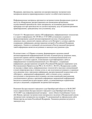 Федерации, производство, хранение или распространение экстремистских
материалов является правонарушением и влечет за собой ответственность.
Информационные материалы признаются экстремистскими федеральным судом по
месту их обнаружения, распространения или нахождения организации,
осуществившей производство таких материалов, на основании представления
прокурора или при производстве по соответствующему делу об административном
правонарушении, гражданскому или уголовному делу.
Статьей 15.1 Федерального закона «Об информации, информационных технологиях
и о защите информации» № 149-ФЗ от 27.07.2006 установлено создание и
функционирование единой автоматизированной системы «Единый реестр
доменных имен, указателей страниц сайтов в сети Интернет и сетевых адресов,
содержащих информацию, распространение которой в Российской Федерации
запрещено». Одним из оснований для включения в Реестр сведений (ресурсов)
такой информации является вступившее в законную силу решение суда.
В соответствии с п.9 Правил создания, формирования и ведения единой
автоматизированной информационной системы «Единый реестр доменных имен,
указателей страниц сайтов в информационно-телекоммуникационной сети
«Интернет» и сетевых адресов, позволяющих идентифицировать сайты в
информационно-телекоммуникационной сети «Интернет», содержащие
информацию, распространение которой в Российской Федерации запрещено» (утв.
Постановлением Правительства РФ от 26.10.2012 г. №1101), Федеральная служба
по надзору в сфере связи, информационных технологий и массовых коммуникаций
и (или) оператор реестра в течение суток со дня получения вступившего в законную
силу решения суда о признании информации, распространяемой посредством сети
«Интернет», запрещенной информацией, либо в течение суток с момента
поступления в электронном виде (в рамках системы взаимодействия) решения
уполномоченного органа о признании информации запрещенной информацией
вносятся в единый реестр реестровую запись, устанавливающую ограничение
доступа к сведениям, содержащий экстремисткой материал.
Решением Бугурусланского городского суда Оренбургской области от 06.08.2007
года и определением Бугурусланского городского суда Оренбургской области от
19.10.2007 года информационный материал – книга «Книга Единобожия» Салих
ибн Фавзан, признан экстремистским материалом и включен в Федеральный список
экстремистских материалов под номером 75, размещенный на официальном сайте
Министерства юстиции Российской Федерации. Указанное решение вступило в
законную силу.
 
