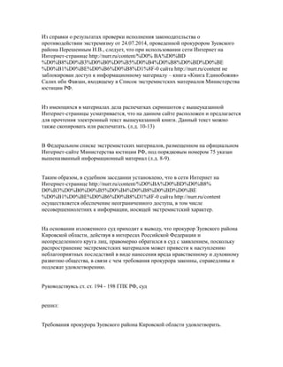 Из справки о результатах проверки исполнения законодательства о
противодействии экстремизму от 24.07.2014, проведенной прокурором Зуевского
района Перешеиным Н.В., следует, что при использовании сети Интернет на
Интернет-странице http://nurr.ru/content/%D0% BA%D0%BD
%D0%B8%D0%B3%D0%B0%D0%B5%D0%B4%D0%B8%D0%BD%D0%BE
%D0%B1%D0%BE%D0%B6%D0%B8%D1%8F-0 сайта http://nurr.ru/content не
заблокирован доступ к информационному материалу – книга «Книга Единобожия»
Салих ибн Фавзан, входящему в Список экстремистских материалов Министерства
юстиции РФ.
Из имеющихся в материалах дела распечатках скриншотов с вышеуказанной
Интернет-страницы усматривается, что на данном сайте расположен и предлагается
для прочтения электронный текст вышеуказанной книги. Данный текст можно
также скопировать или распечатать. (л.д. 10-13)
В Федеральном списке экстремистских материалов, размещенном на официальном
Интернет-сайте Министерства юстиции РФ, под порядковым номером 75 указан
вышеназванный информационный материал (л.д. 8-9).
Таким образом, в судебном заседании установлено, что в сети Интернет на
Интернет-странице http://nurr.ru/content/%D0%BA%D0%BD%D0%B8%
D0%B3%D0%B0%D0%B5%D0%B4%D0%B8%D0%BD%D0%BE
%D0%B1%D0%BE%D0%B6%D0%B8%D1%8F-0 сайта http://nurr.ru/content
осуществляется обеспечение неограниченного доступа, в том числе
несовершеннолетних к информации, носящей экстремистский характер.
На основании изложенного суд приходит к выводу, что прокурор Зуевского района
Кировской области, действуя в интересах Российской Федерации и
неопределенного круга лиц, правомерно обратился в суд с заявлением, поскольку
распространение экстремистских материалов может привести к наступлению
неблагоприятных последствий в виде нанесения вреда нравственному и духовному
развитию общества, в связи с чем требования прокурора законны, справедливы и
подлежат удовлетворению.
Руководствуясь ст. ст. 194 - 198 ГПК РФ, суд
решил:
Требования прокурора Зуевского района Кировской области удовлетворить.
 