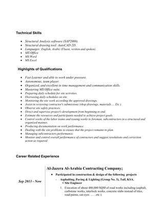Technical Skills
 Structural Analysis software (SAP2000).
 Structural drawing tool: AutoCAD 2D.
 Languages: English, Arabic (Fluent, written and spoken).
 MS Office
 MS Word
 MS Excel
Highlights of Qualifications
 Fast Learner and able to work under pressure.
 Autonomous, team player.
 Organized, and excellent in time management and communication skills.
 Mastering MS Office suite.
 Preparing daily schedule for site activities.
 Overseeing daily schedules on site.
 Monitoring the site work according the approved drawings.
 Assist in reviewing contractor's submissions (shop drawings, materials…. Etc ).
 Observe site safety practices.
 Direct and supervise project's development from beginning to end.
 Estimate the resources and participants needed to achieve project goals.
 Control works of the labor teams and issuing works to foreman, subcontractors in a structured and
organized manner.
 Producing documentation on work performance.
 Dealing with the site problems to ensure that the project remains to plan.
 Managing subcontractors performance.
 Monitor and control overall performance of contractors and suggest resolutions and correction
action as required.
Career Related Experience
Sep 2013 - Now
Al-Jazera Al-Arabia Contracting Company;
 Participated in construction & design of the following projects
- Asphalting, Paving & Lighting (Group No. 3), Taif, KSA.
• Site Engineer
1. Execution of about 480,000 SQM of road works including (asphalt,
curbstone works, interlock works, concrete slabs instead of tiles,
road paints, cat eyes ..….etc ).
 
