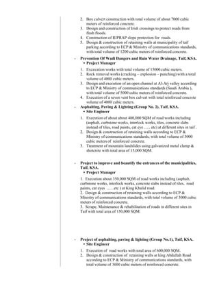 2. Box culvert construction with total volume of about 7000 cubic
meters of reinforced concrete.
3. Design and construction of Irish crossings to protect roads from
flash floods.
4. Construction of RIPRAP slope protection for roads.
5. Design & construction of retaining walls at municipality of taif
parking according to ECP & Ministry of communications standards,
with total volume of 1200 cubic meters of reinforced concrete.
- Prevention Of Wadi Dangers and Rain Water Drainage, Taif, KSA.
• Project Manager
1. Excavation works with total volume of 15000 cubic meters.
2. Rock removal works (cracking – explosion – punching) with a total
volume of 4000 cubic meters.
3. Design and execution of an open channel at Al-Arj valley according
to ECP & Ministry of communications standards (Saudi Arabia ),
with total volume of 5000 cubic meters of reinforced concrete.
4. Execution of a seven vent box culvert with total reinforced concrete
volume of 4000 cubic meters.
- Asphalting, Paving & Lighting (Group No. 2), Taif, KSA.
• Site Engineer
1. Execution of about about 400,000 SQM of road works including
(asphalt, curbstone works, interlock works, tiles, concrete slabs
instead of tiles, road paints, cat eye ….. etc) at different sites in taif .
2. Design & construction of retaining walls according to ECP &
Ministry of communications standards, with total volume of 5000
cubic meters of reinforced concrete.
3. Treatment of mountain landslides using galvanized metal clamp &
shotcrete with total area of 15,000 SQM.
- Project to improve and beautify the entrances of the municipalities,
Taif, KSA.
• Project Manager
1. Execution about 350,000 SQM of road works including (asphalt,
curbstone works, interlock works, concrete slabs instead of tiles, road
paints, cat eyes ..….etc ) at King Khalid road.
2. Design & construction of retaining walls according to ECP &
Ministry of communications standards, with total volume of 3000 cubic
meters of reinforced concrete.
3. Scrape, Maintenance & rehabilitation of roads in different sites in
Taif with total area of 150,000 SQM.
- Project of asphalting, paving & lighting (Group No.1), Taif, KSA.
• Site Engineer
1. Execution of road works with total area of 600,000 SQM.
2. Design & construction of retaining walls at king Abdullah Road
according to ECP & Ministry of communications standards, with
total volume of 3000 cubic meters of reinforced concrete.
 