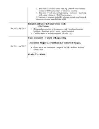 3. Execution of a service tunnel for King Abdullah road with total
volume of 1000 cubic meters of reinforced concrete.
4. Execution of rock removal by (cracking – explosion – punching)
with a total volume of 100,000 cubic meters.
5.Treatment of mountain landslides using galvanized metal clamp &
shotcrete with total area of 40,000 SQM.
Jul 2012 – Sep 2013
Private Contractor & Construction works
•Site Engineer
 Design and construction of al mansoreya park ( reinforced concrete
buildings – landscape works – pools – water fountains)
 Finishing works at la vista compound (October city).
Jun 2012 – Jul 2012
Cairo University – Faculty of Engineering
Graduation Project (Geotechnical & Foundation Design).
 Geotechnical and foundations Design of “MOSES Mabhida Stadium”
South Africa.
Grade: Very Good.
 