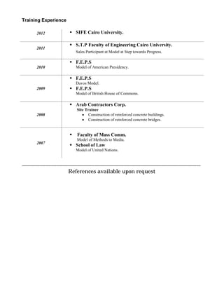Training Experience
2012  SIFE Cairo University.
2011
 S.T.P Faculty of Engineering Cairo University.
Sales Participant at Model at Step towards Progress.
2010
 F.E.P.S
Model of American Presidency.
2009
 F.E.P.S
Davos Model.
 F.E.P.S
Model of British House of Commons.
2008
 Arab Contractors Corp.
Site Trainee
 Construction of reinforced concrete buildings.
 Construction of reinforced concrete bridges.
2007
 Faculty of Mass Comm.
Model of Methods to Media.
 School of Law
Model of United Nations.
----------------------------------------------------------------------------------------------------------------------------------
References available upon request
 