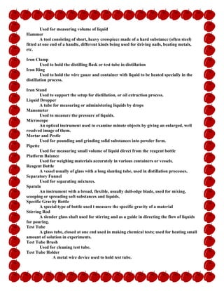 Used for measuring volume of liquid
Hammer
A tool consisting of short, heavy crosspiece made of a hard substance (often steel)
fitted at one end of a handle, different kinds being used for driving nails, beating metals,
etc.
Iron Clamp
Used to hold the distilling flask or test tube in distillation
Iron Ring
Used to hold the wire gauze and container with liquid to be heated specially in the
distillation process.
Iron Stand
Used to support the setup for distillation, or oil extraction process.
Liquid Dropper
A tube for measuring or administering liquids by drops
Manometer
Used to measure the pressure of liquids.
Microscope
An optical instrument used to examine minute objects by giving an enlarged, well
resolved image of them.
Mortar and Pestle
Used for pounding and grinding solid substances into powder form.
Pipette
Used for measuring small volume of liquid direct from the reagent bottle
Platform Balance
Used for weighing materials accurately in various containers or vessels.
Reagent Bottle
A vessel usually of glass with a long slanting tube, used in distillation processes.
Separatory Funnel
Used for separating mixtures.
Spatula
An instrument with a broad, flexible, usually dull-edge blade, used for mixing,
scooping or spreading soft substances and liquids.
Specific Gravity Bottle
A special type of bottle used t measure the specific gravity of a material
Stirring Rod
A slender glass shaft used for stirring and as a guide in directing the flow of liquids
for pouring.
Test Tube
A glass tube, closed at one end used in making chemical tests; used for heating small
amount of solution in experiments.
Test Tube Brush
Used for cleaning test tube.
Test Tube Holder
A metal wire device used to hold test tube.
 