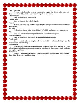 Test Tube Rack
A framework of wooden or metal bars used for supporting the test tubes when not
in use or while waiting for the reactions of reagents to take place.
Thermometer
Used for measuring temperature
Thistle Tube
Used for transferring volatile liquids
Tripod
A stand with three legs used for supporting the wire gauze and container with liquid
to be heated.
U- Tube
A glass tube shaped in the form of letter “U” which can be used as a manometer.
Vial
Used as a container in storing small amount of solution or reagents.
Volumetric Flask
Used for measuring and storing large quantity of volatile liquid
Wash Bottle
Used as container in steaming the solution in a test tube or flask, also to prevent the
solution from direct heating.
Watch Glass
A crystal used for observing small amount of sample undergoing reaction, as a cover
of the beaker in boiling water or solution and as container for litmus paper while not in use
during the experiment
Wire gauze
Fine wire woven to make an open gauzy material for strainers, used to regulate the
heat of the flame when used in heating.
 