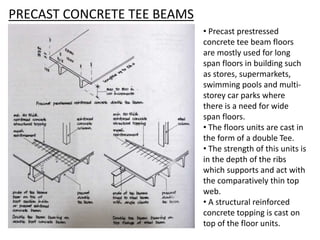 PRECAST CONCRETE TEE BEAMS
• Precast prestressed
concrete tee beam floors
are mostly used for long
span floors in building such
as stores, supermarkets,
swimming pools and multi-
storey car parks where
there is a need for wide
span floors.
• The floors units are cast in
the form of a double Tee.
• The strength of this units is
in the depth of the ribs
which supports and act with
the comparatively thin top
web.
• A structural reinforced
concrete topping is cast on
top of the floor units.
 