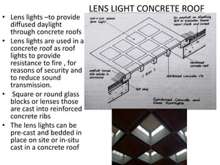 LENS LIGHT CONCRETE ROOF
• Lens lights –to provide
diffused daylight
through concrete roofs
• Lens lights are used in a
concrete roof as roof
lights to provide
resistance to fire , for
reasons of security and
to reduce sound
transmission.
• Square or round glass
blocks or lenses those
are cast into reinforced
concrete ribs
• The lens lights can be
pre-cast and bedded in
place on site or in-situ
cast in a concrete roof
 