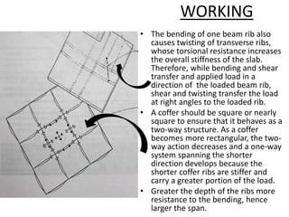 WORKING
• The bending of one beam rib also
causes twisting of transverse ribs,
whose torsional resistance increases
the overall stiffness of the slab.
Therefore, while bending and shear
transfer and applied load in a
direction of the loaded beam rib,
shear and twisting transfer the load
at right angles to the loaded rib.
• A coffer should be square or nearly
square to ensure that it behaves as a
two-way structure. As a coffer
becomes more rectangular, the two-
way action decreases and a one-way
system spanning the shorter
direction develops because the
shorter coffer ribs are stiffer and
carry a greater portion of the load.
• Greater the depth of the ribs more
resistance to the bending, hence
larger the span.
 
