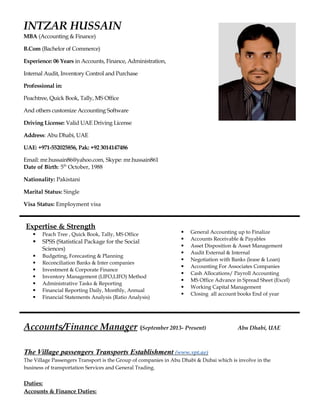 INTZAR HUSSAIN
MBA (Accounting & Finance)
B.Com (Bachelor of Commerce)
Experience: 06 Years in Accounts, Finance, Administration,
Internal Audit, Inventory Control and Purchase
Professional in:
Peachtree, Quick Book, Tally, MS Office
And others customize Accounting Software
Driving License: Valid UAE Driving License
Address: Abu Dhabi, UAE
UAE: +971-552025856, Pak: +92 3014147486
Email: mr.hussain86@yahoo.com, Skype: mr.hussain861
Date of Birth: 5th
October, 1988
Nationality: Pakistani
Marital Status: Single
Visa Status: Employment visa
Expertise & Strength
 Peach Tree , Quick Book, Tally, MS Office
 SPSS (Statistical Package for the Social
Sciences)
 Budgeting, Forecasting & Planning
 Reconciliation Banks & Inter companies
 Investment & Corporate Finance
 Inventory Management (LIFO,LIFO) Method
 Administrative Tasks & Reporting
 Financial Reporting Daily, Monthly, Annual
 Financial Statements Analysis (Ratio Analysis)
 General Accounting up to Finalize
 Accounts Receivable & Payables
 Asset Disposition & Asset Management
 Audit External & Internal
 Negotiation with Banks (lease & Loan)
 Accounting For Associates Companies
 Cash Allocations/ Payroll Accounting
 MS Office Advance in Spread Sheet (Excel)
 Working Capital Management
 Closing all account books End of year
Accounts/Finance Manager (September 2013- Present) Abu Dhabi, UAE
The Village passengers Transports Establishment (www.vpt.ae)
The Village Passengers Transport is the Group of companies in Abu Dhabi & Dubai which is involve in the
business of transportation Services and General Trading.
Duties:
Accounts & Finance Duties:
 
