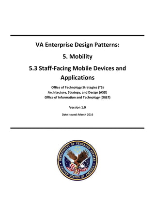 VA Enterprise Design Patterns:
5. Mobility
5.3 Staff-Facing Mobile Devices and
Applications
Office of Technology Strategies (TS)
Architecture, Strategy, and Design (ASD)
Office of Information and Technology (OI&T)
Version 1.0
Date Issued: March 2016
 