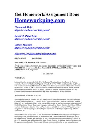 Get Homework/Assignment Done
Homeworkping.com
Homework Help
https://www.homeworkping.com/
Research Paper help
https://www.homeworkping.com/
Online Tutoring
https://www.homeworkping.com/
click here for freelancing tutoring sites
G.R. No. 170093 April 29, 2009
JOSE PEPITO M. AMORES, M.D., Petitioner,
vs.
CIVIL SERVICE COMMISSION, BOARD OF TRUSTEES OF THE LUNG CENTER OF THE
PHILIPPINES, as represented by Hon. MANUEL M. DAYRIT, and FERNANDO A.
MELENDRES, M.D., Respondents.
D E C I S I O N
PERALTA, J.:
In this petition for review under Rule 45 of the Rules of Court, petitioner Jose Pepito M. Amores
assails the Decision1
of the Court of Appeals in CA-G.R. SP No. 80971, dated September 23, 2004, as
well as its Resolution2
dated September 20, 2005 which denied reconsideration. The assailed Decision
affirmed the October 14, 2003 Resolution3
of the Civil Service Commission which, in turn, ordered
petitioner’s separation from service as Deputy Director for Hospital Support Services at the Lung
Center of the Philippines on account of his lack of the necessary civil service eligibility.
Well established are the facts of the case.
Petitioner Jose Pepito M. Amores was the Deputy Director for Hospital Support Services at the Lung
Center of the Philippines (LCP). His civil service career began in 1982 when he was initially engaged
at the LCP as a resident physician.4
In the course of his service, he had been promoted to the position of
Medical Specialist,5
then to Department Manager,6
and finally to Deputy Director. Dr. Calixto Zaldivar
was then the Executive Director of the LCP and when he retired from service in 1999, petitioner was
designated as officer-in-charge of the LCP by the Department of Health (DOH) Secretary Alberto
Romualdez, Jr.7
Petitioner had taken charge of the LCP in the interim that the DOH selection board was in the process
of selecting a new executive director. In the meantime, Dr. Fernando Melendres (Melendres), one of
the respondents in this case, was appointed by then President Joseph Estrada as Executive Director of
the LCP. Melendres was holding the office of the Deputy Director for Medical Support Services before
his appointment as Executive Director, and although petitioner claims that he was not challenging
 