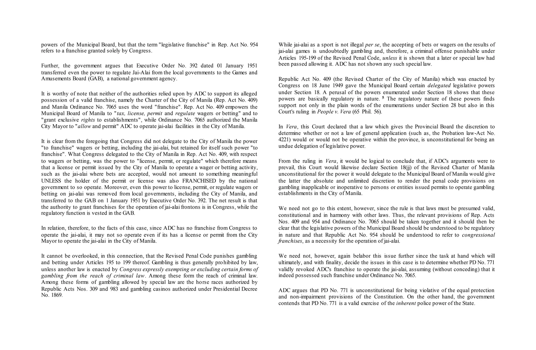 powers of the Municipal Board, but that the term "legislative franchise" in Rep. Act No. 954
refers to a franchise granted solely by Congress.
Further, the government argues that Executive Order No. 392 dated 01 January 1951
transferred even the power to regulate Jai-Alai from the local governments to the Games and
Amusements Board (GAB), a national government agency.
It is worthy of note that neither of the authorities relied upon by ADC to support its alleged
possession of a valid franchise, namely the Charter of the City of Manila (Rep. Act No. 409)
and Manila Ordinance No. 7065 uses the word "franchise". Rep. Act No. 409 empowers the
Municipal Board of Manila to "tax, license, permit and regulate wagers or betting" and to
"grant exclusive rights to establishments", while Ordinance No. 7065 authorized the Manila
City Mayor to "allow and permit" ADC to operate jai-alai facilities in the City of Manila.
It is clear from the foregoing that Congress did not delegate to the City of Manila the power
"to franchise" wagers or betting, including the jai-alai, but retained for itself such power "to
franchise". What Congress delegated to the City of Manila in Rep. Act No. 409, with respect
to wagers or betting, was the power to "license, permit, or regulate" which therefore means
that a license or permit issued by the City of Manila to operate a wager or betting activity,
such as the jai-alai where bets are accepted, would not amount to something meaningful
UNLESS the holder of the permit or license was also FRANCHISED by the national
government to so operate. Moreover, even this power to license, permit, or regulate wagers or
betting on jai-alai was removed from local governments, including the City of Manila, and
transferred to the GAB on 1 January 1951 by Executive Order No. 392. The net result is that
the authority to grant franchises for the operation of jai-alai frontons is in Congress, while the
regulatory function is vested in the GAB.
In relation, therefore, to the facts of this case, since ADC has no franchise from Congress to
operate the jai-alai, it may not so operate even if its has a license or permit from the City
Mayor to operate the jai-alai in the City of Manila.
It cannot be overlooked, in this connection, that the Revised Penal Code punishes gambling
and betting under Articles 195 to 199 thereof. Gambling is thus generally prohibited by law,
unless another law is enacted by Congress expressly exempting or excluding certain forms of
gambling from the reach of criminal law. Among these form the reach of criminal law.
Among these forms of gambling allowed by special law are the horse races authorized by
Republic Acts Nos. 309 and 983 and gambling casinos authorized under Presidential Decree
No. 1869.
While jai-alai as a sport is not illegal per se, the accepting of bets or wagers on the results of
jai-alai games is undoubtedly gambling and, therefore, a criminal offense punishable under
Articles 195-199 of the Revised Penal Code, unless it is shown that a later or special law had
been passed allowing it. ADC has not shown any such special law.
Republic Act No. 409 (the Revised Charter of the City of Manila) which was enacted by
Congress on 18 June 1949 gave the Municipal Board certain delegated legislative powers
under Section 18. A perusal of the powers enumerated under Section 18 shows that these
powers are basically regulatory in nature. 5 The regulatory nature of these powers finds
support not only in the plain words of the enumerations under Section 28 but also in this
Court's ruling in People v. Vera (65 Phil. 56).
In Vera, this Court declared that a law which gives the Provincial Board the discretion to
determine whether or not a law of general application (such as, the Probation law-Act No.
4221) would or would not be operative within the province, is unconstitutional for being an
undue delegation of legislative power.
From the ruling in Vera, it would be logical to conclude that, if ADC's arguments were to
prevail, this Court would likewise declare Section 18(jj) of the Revised Charter of Manila
unconstitutional for the power it would delegate to the Municipal Board of Manila would give
the latter the absolute and unlimited discretion to render the penal code provisions on
gambling inapplicable or inoperative to persons or entities issued permits to operate gambling
establishments in the City of Manila.
We need not go to this extent, however, since the rule is that laws must be presumed valid,
constitutional and in harmony with other laws. Thus, the relevant provisions of Rep. Acts
Nos. 409 and 954 and Ordinance No. 7065 should be taken together and it should then be
clear that the legislative powers of the Municipal Board should be understood to be regulatory
in nature and that Republic Act No. 954 should be understood to refer to congressional
franchises, as a necessity for the operation of jai-alai.
We need not, however, again belabor this issue further since the task at hand which will
ultimately, and with finality, decide the issues in this case is to determine whether PD No. 771
validly revoked ADC's franchise to operate the jai-alai, assuming (without conceding) that it
indeed possessed such franchise under Ordinance No. 7065.
ADC argues that PD No. 771 is unconstitutional for being violative of the equal protection
and non-impairment provisions of the Constitution. On the other hand, the government
contends that PD No. 771 is a valid exercise of the inherent police power of the State.
 