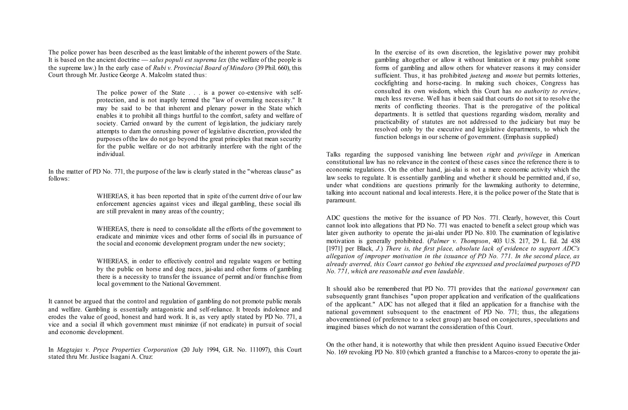 The police power has been described as the least limitable of the inherent powers of the State.
It is based on the ancient doctrine — salus populi est suprema lex (the welfare of the people is
the supreme law.) In the early case of Rubi v. Provincial Board of Mindoro (39 Phil. 660), this
Court through Mr. Justice George A. Malcolm stated thus:
The police power of the State . . . is a power co-extensive with self-
protection, and is not inaptly termed the "law of overruling necessity." It
may be said to be that inherent and plenary power in the State which
enables it to prohibit all things hurtful to the comfort, safety and welfare of
society. Carried onward by the current of legislation, the judiciary rarely
attempts to dam the onrushing power of legislative discretion, provided the
purposes ofthe law do not go beyond the great principles that mean security
for the public welfare or do not arbitrarily interfere with the right of the
individual.
In the matter of PD No. 771, the purpose of the law is clearly stated in the "whereas clause" as
follows:
WHEREAS, it has been reported that in spite of the current drive of our law
enforcement agencies against vices and illegal gambling, these social ills
are still prevalent in many areas of the country;
WHEREAS, there is need to consolidate all the efforts of the government to
eradicate and minimize vices and other forms of social ills in pursuance of
the social and economic development program under the new society;
WHEREAS, in order to effectively control and regulate wagers or betting
by the public on horse and dog races, jai-alai and other forms of gambling
there is a necessity to transfer the issuance of permit and/or franchise from
local government to the National Government.
It cannot be argued that the control and regulation of gambling do not promote public morals
and welfare. Gambling is essentially antagonistic and self-reliance. It breeds indolence and
erodes the value of good, honest and hard work. It is, as very aptly stated by PD No. 771, a
vice and a social ill which government must minimize (if not eradicate) in pursuit of social
and economic development.
In Magtajas v. Pryce Properties Corporation (20 July 1994, G.R. No. 111097), this Court
stated thru Mr. Justice Isagani A. Cruz:
In the exercise of its own discretion, the legislative power may prohibit
gambling altogether or allow it without limitation or it may prohibit some
forms of gambling and allow others for whatever reasons it may consider
sufficient. Thus, it has prohibited jueteng and monte but permits lotteries,
cockfighting and horse-racing. In making such choices, Congress has
consulted its own wisdom, which this Court has no authority to review,
much less reverse. Well has it been said that courts do not sit to resolve the
merits of conflicting theories. That is the prerogative of the political
departments. It is settled that questions regarding wisdom, morality and
practicability of statutes are not addressed to the judiciary but may be
resolved only by the executive and legislative departments, to which the
function belongs in our scheme of government. (Emphasis supplied)
Talks regarding the supposed vanishing line between right and privilege in American
constitutional law has no relevance in the context of these cases since the reference there is to
economic regulations. On the other hand, jai-alai is not a mere economic activity which the
law seeks to regulate. It is essentially gambling and whether it should be permitted and, if so,
under what conditions are questions primarily for the lawmaking authority to determine,
talking into account national and local interests. Here, it is the police power of the State that is
paramount.
ADC questions the motive for the issuance of PD Nos. 771. Clearly, however, this Court
cannot look into allegations that PD No. 771 was enacted to benefit a select group which was
later given authority to operate the jai-alai under PD No. 810. The examination of legislative
motivation is generally prohibited. (Palmer v. Thompson, 403 U.S. 217, 29 L. Ed. 2d 438
[1971] per Black, J.) There is, the first place, absolute lack of evidence to support ADC's
allegation of improper motivation in the issuance of PD No. 771. In the second place, as
already averred, this Court cannot go behind the expressed and proclaimed purposes of PD
No. 771, which are reasonable and even laudable.
It should also be remembered that PD No. 771 provides that the national government can
subsequently grant franchises "upon proper application and verification of the qualifications
of the applicant." ADC has not alleged that it filed an application for a franchise with the
national government subsequent to the enactment of PD No. 771; thus, the allegations
abovementioned (of preference to a select group) are based on conjectures, speculations and
imagined biases which do not warrant the consideration of this Court.
On the other hand, it is noteworthy that while then president Aquino issued Executive Order
No. 169 revoking PD No. 810 (which granted a franchise to a Marcos-crony to operate the jai-
 