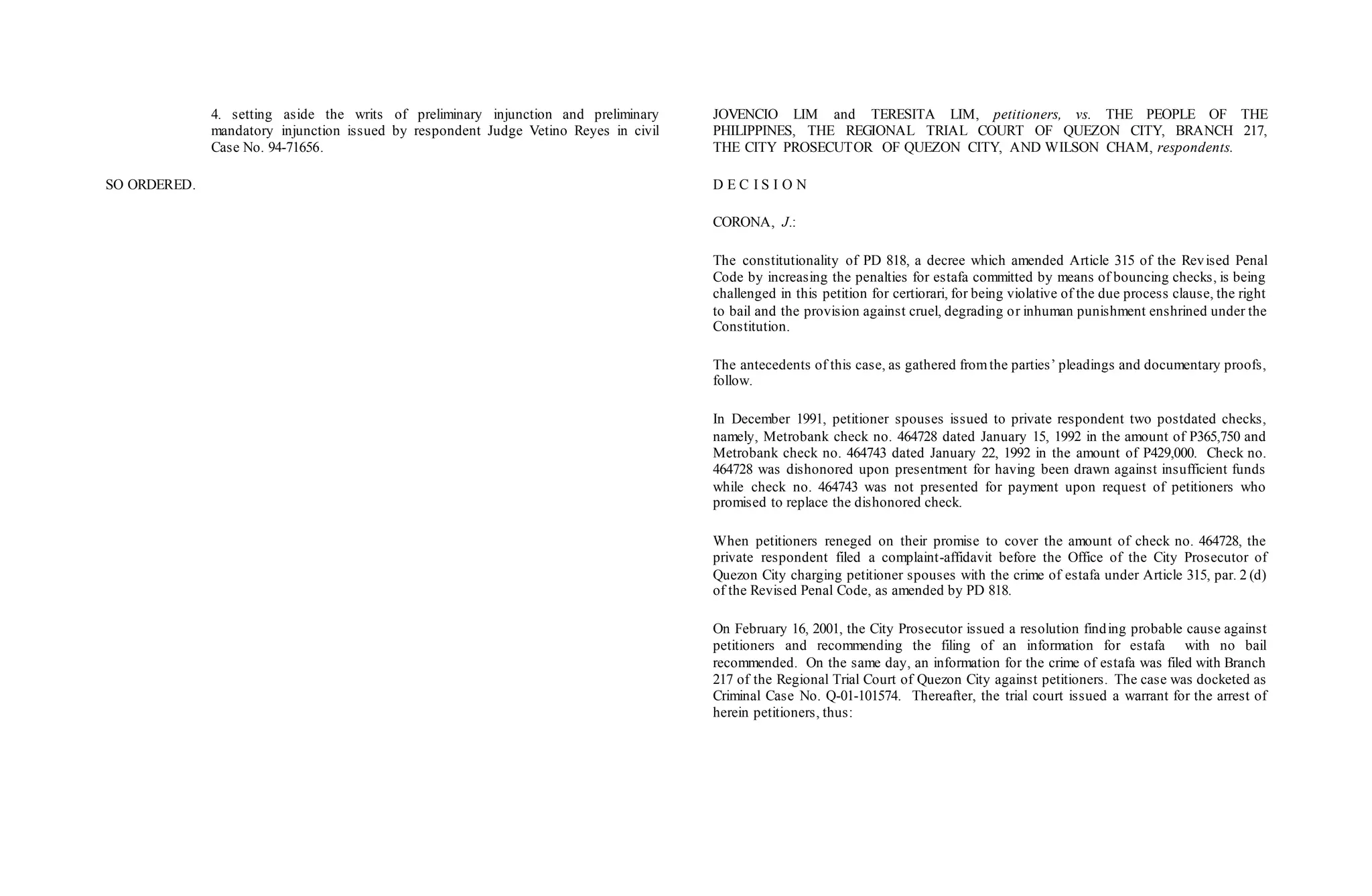 4. setting aside the writs of preliminary injunction and preliminary
mandatory injunction issued by respondent Judge Vetino Reyes in civil
Case No. 94-71656.
SO ORDERED.
JOVENCIO LIM and TERESITA LIM, petitioners, vs. THE PEOPLE OF THE
PHILIPPINES, THE REGIONAL TRIAL COURT OF QUEZON CITY, BRANCH 217,
THE CITY PROSECUTOR OF QUEZON CITY, AND WILSON CHAM, respondents.
D E C I S I O N
CORONA, J.:
The constitutionality of PD 818, a decree which amended Article 315 of the Revised Penal
Code by increasing the penalties for estafa committed by means of bouncing checks, is being
challenged in this petition for certiorari, for being violative of the due process clause, the right
to bail and the provision against cruel, degrading or inhuman punishment enshrined under the
Constitution.
The antecedents of this case, as gathered fromthe parties’ pleadings and documentary proofs,
follow.
In December 1991, petitioner spouses issued to private respondent two postdated checks,
namely, Metrobank check no. 464728 dated January 15, 1992 in the amount of P365,750 and
Metrobank check no. 464743 dated January 22, 1992 in the amount of P429,000. Check no.
464728 was dishonored upon presentment for having been drawn against insufficient funds
while check no. 464743 was not presented for payment upon request of petitioners who
promised to replace the dishonored check.
When petitioners reneged on their promise to cover the amount of check no. 464728, the
private respondent filed a complaint-affidavit before the Office of the City Prosecutor of
Quezon City charging petitioner spouses with the crime of estafa under Article 315, par. 2 (d)
of the Revised Penal Code, as amended by PD 818.
On February 16, 2001, the City Prosecutor issued a resolution finding probable cause against
petitioners and recommending the filing of an information for estafa with no bail
recommended. On the same day, an information for the crime of estafa was filed with Branch
217 of the Regional Trial Court of Quezon City against petitioners. The case was docketed as
Criminal Case No. Q-01-101574. Thereafter, the trial court issued a warrant for the arrest of
herein petitioners, thus:
 