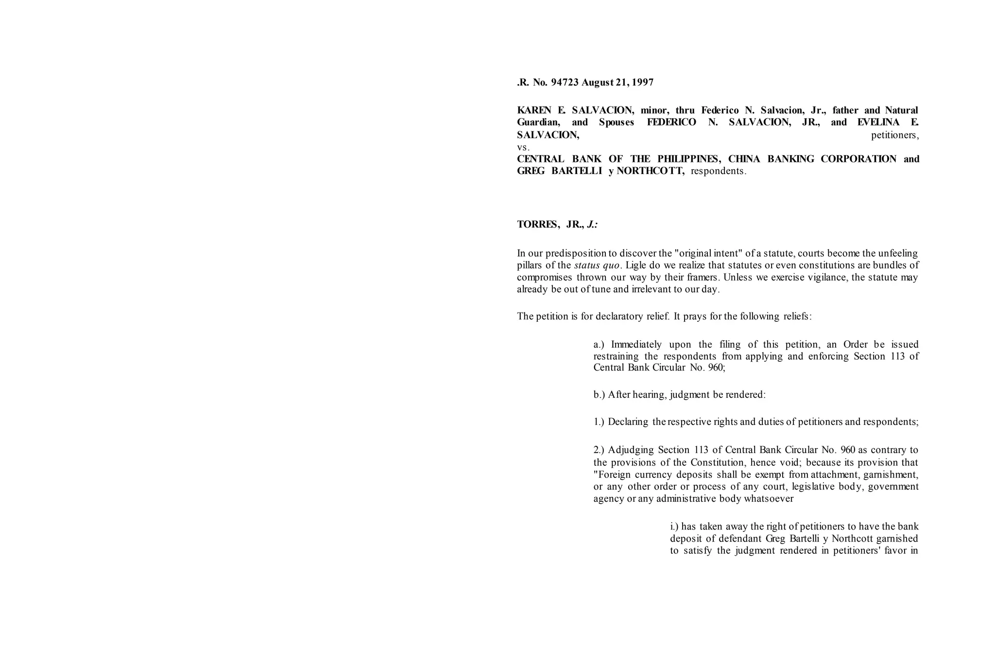 .R. No. 94723 August 21, 1997
KAREN E. SALVACION, minor, thru Federico N. Salvacion, Jr., father and Natural
Guardian, and Spouses FEDERICO N. SALVACION, JR., and EVELINA E.
SALVACION, petitioners,
vs.
CENTRAL BANK OF THE PHILIPPINES, CHINA BANKING CORPORATION and
GREG BARTELLI y NORTHCOTT, respondents.
TORRES, JR., J.:
In our predisposition to discover the "original intent" of a statute, courts become the unfeeling
pillars of the status quo. Ligle do we realize that statutes or even constitutions are bundles of
compromises thrown our way by their framers. Unless we exercise vigilance, the statute may
already be out of tune and irrelevant to our day.
The petition is for declaratory relief. It prays for the following reliefs:
a.) Immediately upon the filing of this petition, an Order be issued
restraining the respondents from applying and enforcing Section 113 of
Central Bank Circular No. 960;
b.) After hearing, judgment be rendered:
1.) Declaring the respective rights and duties of petitioners and respondents;
2.) Adjudging Section 113 of Central Bank Circular No. 960 as contrary to
the provisions of the Constitution, hence void; because its provision that
"Foreign currency deposits shall be exempt from attachment, garnishment,
or any other order or process of any court, legislative body, government
agency or any administrative body whatsoever
i.) has taken away the right of petitioners to have the bank
deposit of defendant Greg Bartelli y Northcott garnished
to satisfy the judgment rendered in petitioners' favor in
 