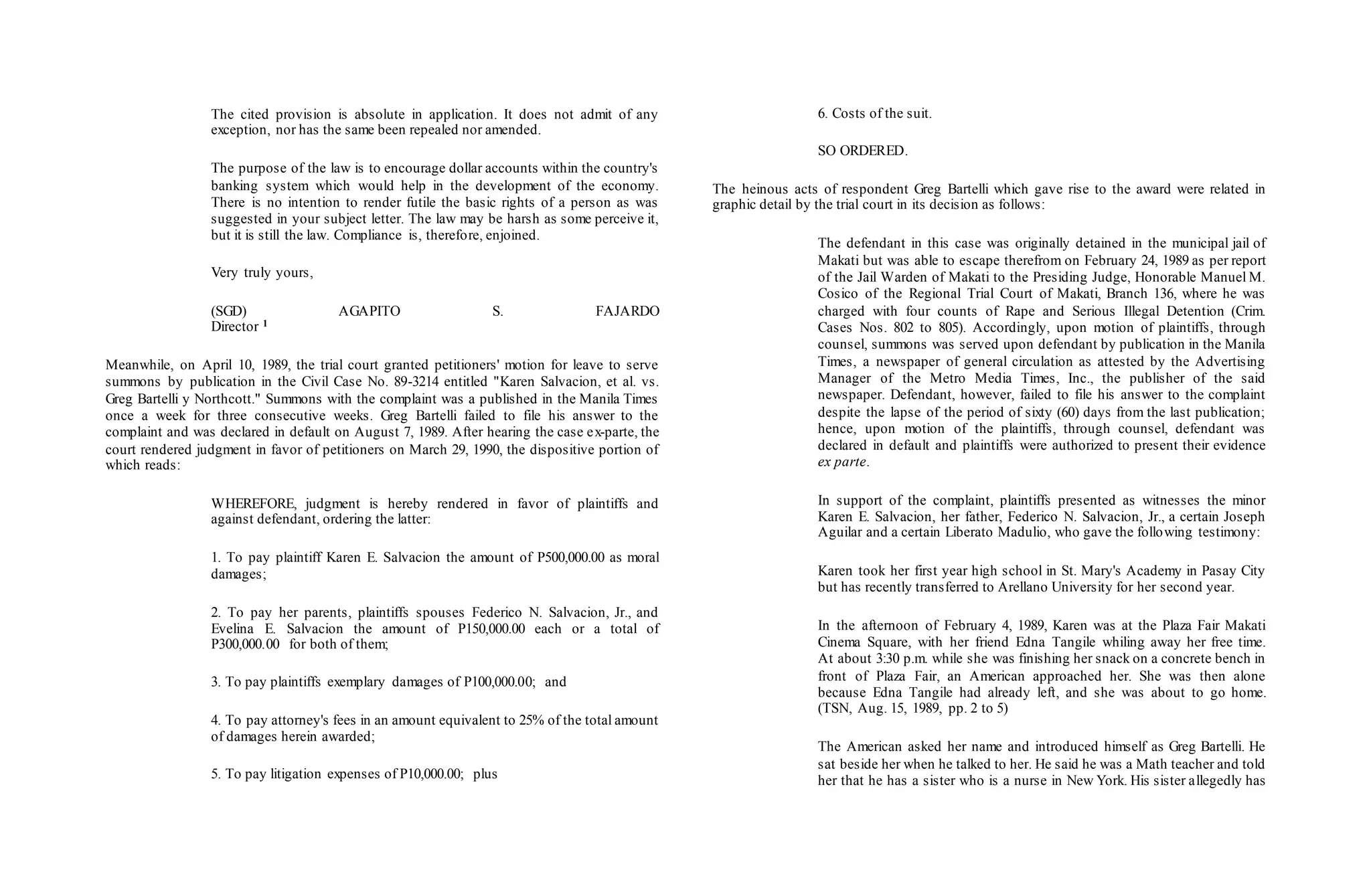 The cited provision is absolute in application. It does not admit of any
exception, nor has the same been repealed nor amended.
The purpose of the law is to encourage dollar accounts within the country's
banking system which would help in the development of the economy.
There is no intention to render futile the basic rights of a person as was
suggested in your subject letter. The law may be harsh as some perceive it,
but it is still the law. Compliance is, therefore, enjoined.
Very truly yours,
(SGD) AGAPITO S. FAJARDO
Director 1
Meanwhile, on April 10, 1989, the trial court granted petitioners' motion for leave to serve
summons by publication in the Civil Case No. 89-3214 entitled "Karen Salvacion, et al. vs.
Greg Bartelli y Northcott." Summons with the complaint was a published in the Manila Times
once a week for three consecutive weeks. Greg Bartelli failed to file his answer to the
complaint and was declared in default on August 7, 1989. After hearing the case ex-parte, the
court rendered judgment in favor of petitioners on March 29, 1990, the dispositive portion of
which reads:
WHEREFORE, judgment is hereby rendered in favor of plaintiffs and
against defendant, ordering the latter:
1. To pay plaintiff Karen E. Salvacion the amount of P500,000.00 as moral
damages;
2. To pay her parents, plaintiffs spouses Federico N. Salvacion, Jr., and
Evelina E. Salvacion the amount of P150,000.00 each or a total of
P300,000.00 for both of them;
3. To pay plaintiffs exemplary damages of P100,000.00; and
4. To pay attorney's fees in an amount equivalent to 25% of the total amount
of damages herein awarded;
5. To pay litigation expenses of P10,000.00; plus
6. Costs of the suit.
SO ORDERED.
The heinous acts of respondent Greg Bartelli which gave rise to the award were related in
graphic detail by the trial court in its decision as follows:
The defendant in this case was originally detained in the municipal jail of
Makati but was able to escape therefrom on February 24, 1989 as per report
of the Jail Warden of Makati to the Presiding Judge, Honorable Manuel M.
Cosico of the Regional Trial Court of Makati, Branch 136, where he was
charged with four counts of Rape and Serious Illegal Detention (Crim.
Cases Nos. 802 to 805). Accordingly, upon motion of plaintiffs, through
counsel, summons was served upon defendant by publication in the Manila
Times, a newspaper of general circulation as attested by the Advertising
Manager of the Metro Media Times, Inc., the publisher of the said
newspaper. Defendant, however, failed to file his answer to the complaint
despite the lapse of the period of sixty (60) days from the last publication;
hence, upon motion of the plaintiffs, through counsel, defendant was
declared in default and plaintiffs were authorized to present their evidence
ex parte.
In support of the complaint, plaintiffs presented as witnesses the minor
Karen E. Salvacion, her father, Federico N. Salvacion, Jr., a certain Joseph
Aguilar and a certain Liberato Madulio, who gave the following testimony:
Karen took her first year high school in St. Mary's Academy in Pasay City
but has recently transferred to Arellano University for her second year.
In the afternoon of February 4, 1989, Karen was at the Plaza Fair Makati
Cinema Square, with her friend Edna Tangile whiling away her free time.
At about 3:30 p.m. while she was finishing her snack on a concrete bench in
front of Plaza Fair, an American approached her. She was then alone
because Edna Tangile had already left, and she was about to go home.
(TSN, Aug. 15, 1989, pp. 2 to 5)
The American asked her name and introduced himself as Greg Bartelli. He
sat beside her when he talked to her. He said he was a Math teacher and told
her that he has a sister who is a nurse in New York. His sister allegedly has
 