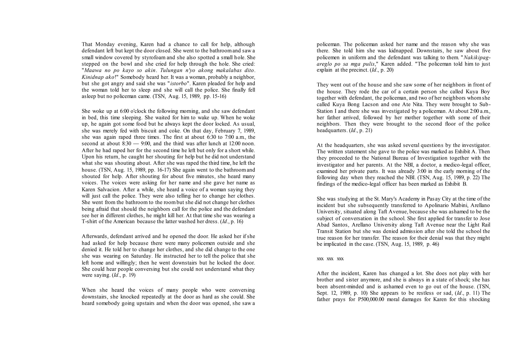 That Monday evening, Karen had a chance to call for help, although
defendant left but kept the door closed. She went to the bathroomand saw a
small window covered by styrofoam and she also spotted a small hole. She
stepped on the bowl and she cried for help through the hole. She cried:
"Maawa no po kayo so akin. Tulungan n'yo akong makalabas dito.
Kinidnap ako!" Somebody heard her. It was a woman, probably a neighbor,
but she got angry and said she was "istorbo". Karen pleaded for help and
the woman told her to sleep and she will call the police. She finally fell
asleep but no policeman came. (TSN, Aug. 15, 1989, pp. 15-16)
She woke up at 6:00 o'clock the following morning, and she saw defendant
in bed, this time sleeping. She waited for him to wake up. When he woke
up, he again got some food but he always kept the door locked. As usual,
she was merely fed with biscuit and coke. On that day, February 7, 1989,
she was again raped three times. The first at about 6:30 to 7:00 a.m., the
second at about 8:30 — 9:00, and the third was after lunch at 12:00 noon.
After he had raped her for the second time he left but only for a short while.
Upon his return, he caught her shouting for help but he did not understand
what she was shouting about. After she was raped the third time, he left the
house. (TSN, Aug. 15, 1989, pp. 16-17) She again went to the bathroomand
shouted for help. After shouting for about five minutes, she heard many
voices. The voices were asking for her name and she gave her name as
Karen Salvacion. After a while, she heard a voice of a woman saying they
will just call the police. They were also telling her to change her clothes.
She went from the bathroom to the roombut she did not change her clothes
being afraid that should the neighbors call for the police and the defendant
see her in different clothes, he might kill her. At that time she was wearing a
T-shirt of the American because the latter washed her dress. (Id., p. 16)
Afterwards, defendant arrived and he opened the door. He asked her if she
had asked for help because there were many policemen outside and she
denied it. He told her to change her clothes, and she did change to the one
she was wearing on Saturday. He instructed her to tell the police that she
left home and willingly; then he went downstairs but he locked the door.
She could hear people conversing but she could not understand what they
were saying. (Id., p. 19)
When she heard the voices of many people who were conversing
downstairs, she knocked repeatedly at the door as hard as she could. She
heard somebody going upstairs and when the door was opened, she saw a
policeman. The policeman asked her name and the reason why she was
there. She told him she was kidnapped. Downstairs, he saw about five
policemen in uniform and the defendant was talking to them. "Nakikipag-
areglo po sa mga pulis," Karen added. "The policeman told him to just
explain at the precinct. (Id., p. 20)
They went out of the house and she saw some of her neighbors in front of
the house. They rode the car of a certain person she called Kuya Boy
together with defendant, the policeman, and two of her neighbors whomshe
called Kuya Bong Lacson and one Ate Nita. They were brought to Sub-
Station I and there she was investigated by a policeman. At about 2:00 a.m.,
her father arrived, followed by her mother together with some of their
neighbors. Then they were brought to the second floor of the police
headquarters. (Id., p. 21)
At the headquarters, she was asked several questions by the investigator.
The written statement she gave to the police was marked as Exhibit A. Then
they proceeded to the National Bureau of Investigation together with the
investigator and her parents. At the NBI, a doctor, a medico-legal officer,
examined her private parts. It was already 3:00 in the early morning of the
following day when they reached the NBI. (TSN, Aug. 15, 1989, p. 22) The
findings of the medico-legal officer has been marked as Exhibit B.
She was studying at the St. Mary's Academy in Pasay City at the time of the
incident but she subsequently transferred to Apolinario Mabini, Arellano
University, situated along Taft Avenue, because she was ashamed to be the
subject of conversation in the school. She first applied for transfer to Jose
Abad Santos, Arellano University along Taft Avenue near the Light Rail
Transit Station but she was denied admission after she told the school the
true reason for her transfer. The reason for their denial was that they might
be implicated in the case. (TSN, Aug. 15, 1989, p. 46)
xxx xxx xxx
After the incident, Karen has changed a lot. She does not play with her
brother and sister anymore, and she is always in a state of shock; she has
been absent-minded and is ashamed even to go out of the house. (TSN,
Sept. 12, 1989, p. 10) She appears to be restless or sad, (Id., p. 11) The
father prays for P500,000.00 moral damages for Karen for this shocking
 