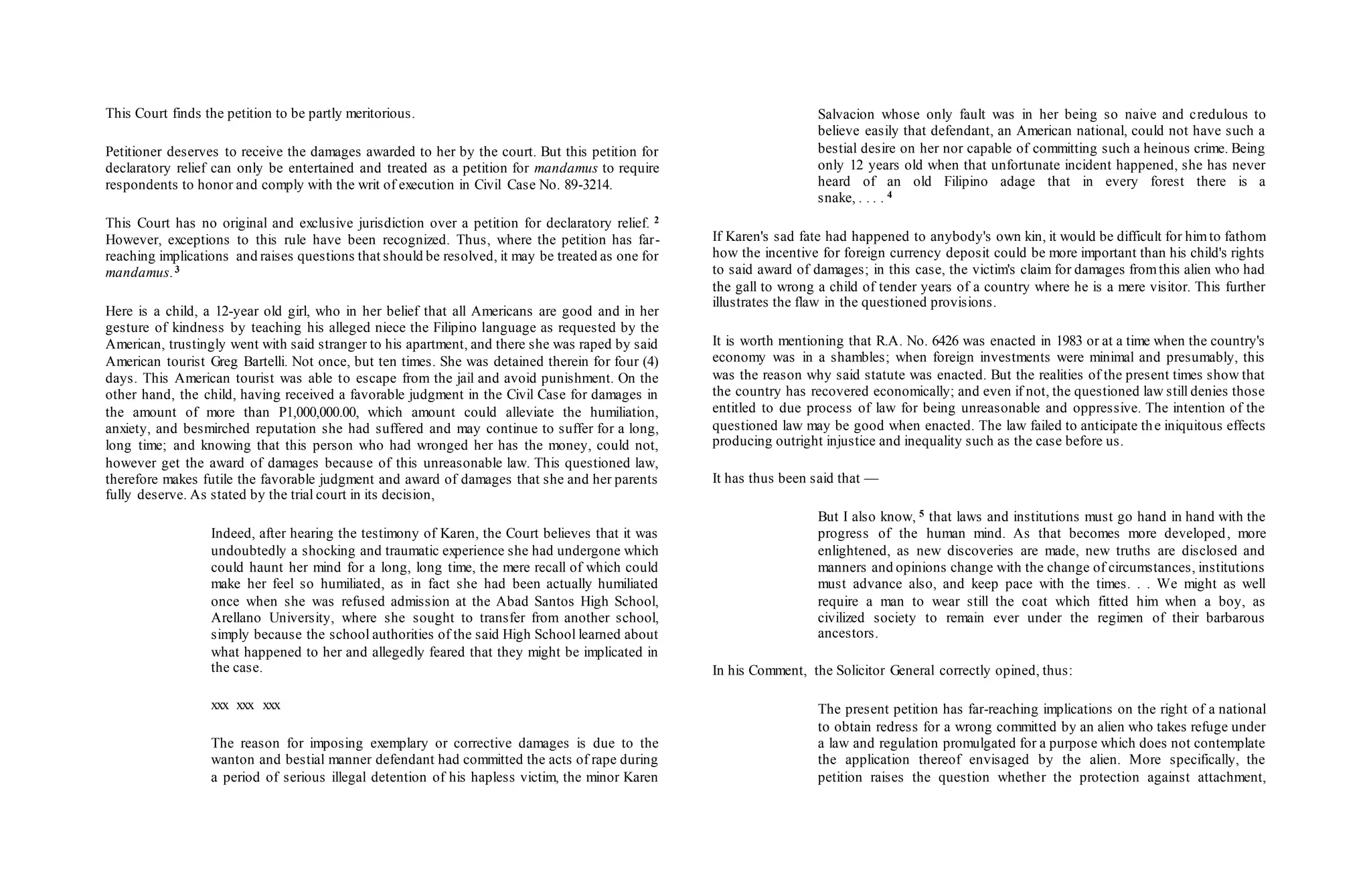 This Court finds the petition to be partly meritorious.
Petitioner deserves to receive the damages awarded to her by the court. But this petition for
declaratory relief can only be entertained and treated as a petition for mandamus to require
respondents to honor and comply with the writ of execution in Civil Case No. 89-3214.
This Court has no original and exclusive jurisdiction over a petition for declaratory relief. 2
However, exceptions to this rule have been recognized. Thus, where the petition has far-
reaching implications and raises questions that should be resolved, it may be treated as one for
mandamus.3
Here is a child, a 12-year old girl, who in her belief that all Americans are good and in her
gesture of kindness by teaching his alleged niece the Filipino language as requested by the
American, trustingly went with said stranger to his apartment, and there she was raped by said
American tourist Greg Bartelli. Not once, but ten times. She was detained therein for four (4)
days. This American tourist was able to escape from the jail and avoid punishment. On the
other hand, the child, having received a favorable judgment in the Civil Case for damages in
the amount of more than P1,000,000.00, which amount could alleviate the humiliation,
anxiety, and besmirched reputation she had suffered and may continue to suffer for a long,
long time; and knowing that this person who had wronged her has the money, could not,
however get the award of damages because of this unreasonable law. This questioned law,
therefore makes futile the favorable judgment and award of damages that she and her parents
fully deserve. As stated by the trial court in its decision,
Indeed, after hearing the testimony of Karen, the Court believes that it was
undoubtedly a shocking and traumatic experience she had undergone which
could haunt her mind for a long, long time, the mere recall of which could
make her feel so humiliated, as in fact she had been actually humiliated
once when she was refused admission at the Abad Santos High School,
Arellano University, where she sought to transfer from another school,
simply because the school authorities of the said High School learned about
what happened to her and allegedly feared that they might be implicated in
the case.
xxx xxx xxx
The reason for imposing exemplary or corrective damages is due to the
wanton and bestial manner defendant had committed the acts of rape during
a period of serious illegal detention of his hapless victim, the minor Karen
Salvacion whose only fault was in her being so naive and credulous to
believe easily that defendant, an American national, could not have such a
bestial desire on her nor capable of committing such a heinous crime. Being
only 12 years old when that unfortunate incident happened, she has never
heard of an old Filipino adage that in every forest there is a
snake, . . . . 4
If Karen's sad fate had happened to anybody's own kin, it would be difficult for himto fathom
how the incentive for foreign currency deposit could be more important than his child's rights
to said award of damages; in this case, the victim's claim for damages fromthis alien who had
the gall to wrong a child of tender years of a country where he is a mere visitor. This further
illustrates the flaw in the questioned provisions.
It is worth mentioning that R.A. No. 6426 was enacted in 1983 or at a time when the country's
economy was in a shambles; when foreign investments were minimal and presumably, this
was the reason why said statute was enacted. But the realities of the present times show that
the country has recovered economically; and even if not, the questioned law still denies those
entitled to due process of law for being unreasonable and oppressive. The intention of the
questioned law may be good when enacted. The law failed to anticipate the iniquitous effects
producing outright injustice and inequality such as the case before us.
It has thus been said that —
But I also know, 5 that laws and institutions must go hand in hand with the
progress of the human mind. As that becomes more developed, more
enlightened, as new discoveries are made, new truths are disclosed and
manners and opinions change with the change of circumstances, institutions
must advance also, and keep pace with the times. . . We might as well
require a man to wear still the coat which fitted him when a boy, as
civilized society to remain ever under the regimen of their barbarous
ancestors.
In his Comment, the Solicitor General correctly opined, thus:
The present petition has far-reaching implications on the right of a national
to obtain redress for a wrong committed by an alien who takes refuge under
a law and regulation promulgated for a purpose which does not contemplate
the application thereof envisaged by the alien. More specifically, the
petition raises the question whether the protection against attachment,
 