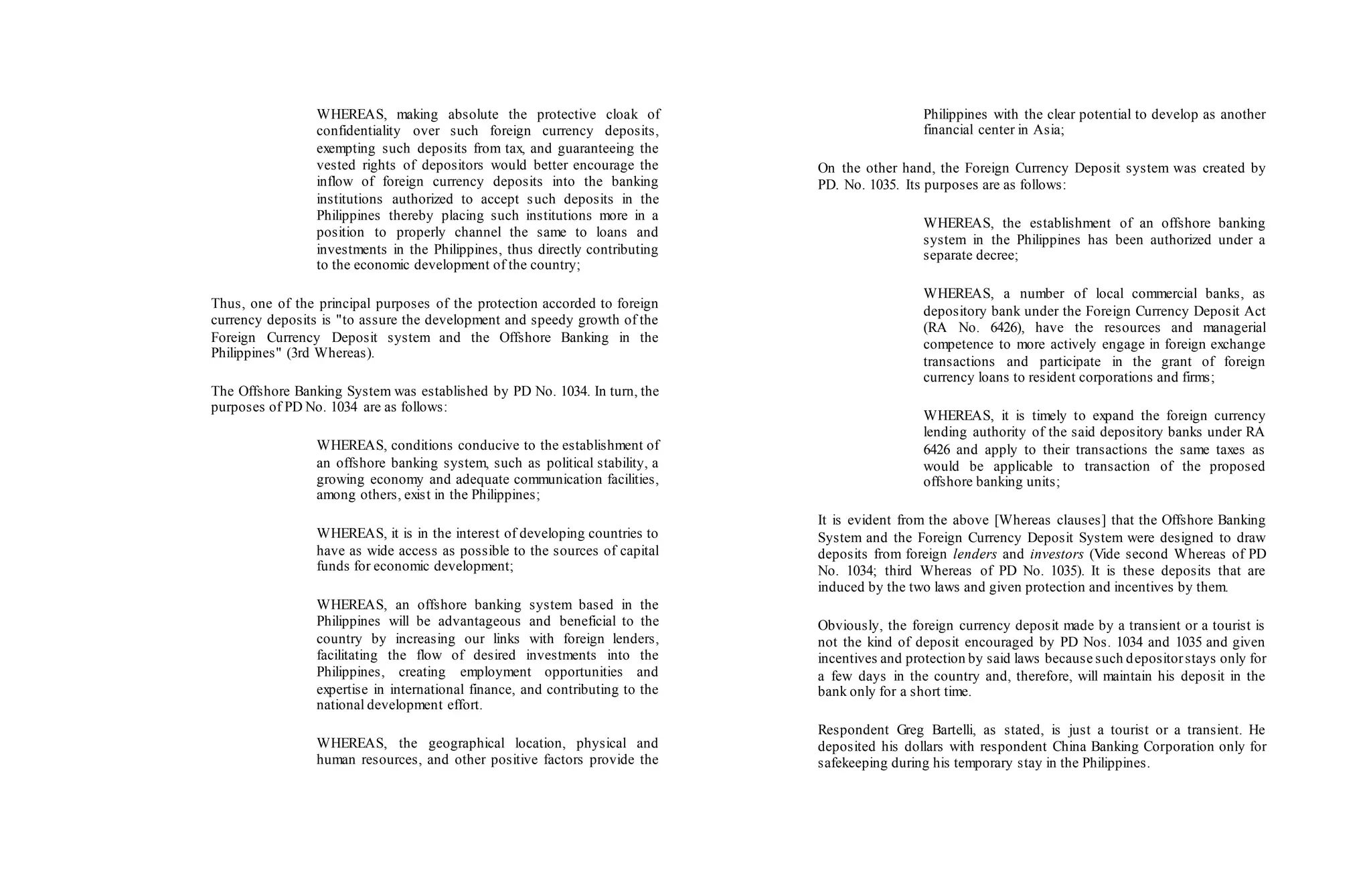 WHEREAS, making absolute the protective cloak of
confidentiality over such foreign currency deposits,
exempting such deposits from tax, and guaranteeing the
vested rights of depositors would better encourage the
inflow of foreign currency deposits into the banking
institutions authorized to accept such deposits in the
Philippines thereby placing such institutions more in a
position to properly channel the same to loans and
investments in the Philippines, thus directly contributing
to the economic development of the country;
Thus, one of the principal purposes of the protection accorded to foreign
currency deposits is "to assure the development and speedy growth of the
Foreign Currency Deposit system and the Offshore Banking in the
Philippines" (3rd Whereas).
The Offshore Banking System was established by PD No. 1034. In turn, the
purposes of PD No. 1034 are as follows:
WHEREAS, conditions conducive to the establishment of
an offshore banking system, such as political stability, a
growing economy and adequate communication facilities,
among others, exist in the Philippines;
WHEREAS, it is in the interest of developing countries to
have as wide access as possible to the sources of capital
funds for economic development;
WHEREAS, an offshore banking system based in the
Philippines will be advantageous and beneficial to the
country by increasing our links with foreign lenders,
facilitating the flow of desired investments into the
Philippines, creating employment opportunities and
expertise in international finance, and contributing to the
national development effort.
WHEREAS, the geographical location, physical and
human resources, and other positive factors provide the
Philippines with the clear potential to develop as another
financial center in Asia;
On the other hand, the Foreign Currency Deposit system was created by
PD. No. 1035. Its purposes are as follows:
WHEREAS, the establishment of an offshore banking
system in the Philippines has been authorized under a
separate decree;
WHEREAS, a number of local commercial banks, as
depository bank under the Foreign Currency Deposit Act
(RA No. 6426), have the resources and managerial
competence to more actively engage in foreign exchange
transactions and participate in the grant of foreign
currency loans to resident corporations and firms;
WHEREAS, it is timely to expand the foreign currency
lending authority of the said depository banks under RA
6426 and apply to their transactions the same taxes as
would be applicable to transaction of the proposed
offshore banking units;
It is evident from the above [Whereas clauses] that the Offshore Banking
System and the Foreign Currency Deposit System were designed to draw
deposits from foreign lenders and investors (Vide second Whereas of PD
No. 1034; third Whereas of PD No. 1035). It is these deposits that are
induced by the two laws and given protection and incentives by them.
Obviously, the foreign currency deposit made by a transient or a tourist is
not the kind of deposit encouraged by PD Nos. 1034 and 1035 and given
incentives and protection by said laws because such depositorstays only for
a few days in the country and, therefore, will maintain his deposit in the
bank only for a short time.
Respondent Greg Bartelli, as stated, is just a tourist or a transient. He
deposited his dollars with respondent China Banking Corporation only for
safekeeping during his temporary stay in the Philippines.
 