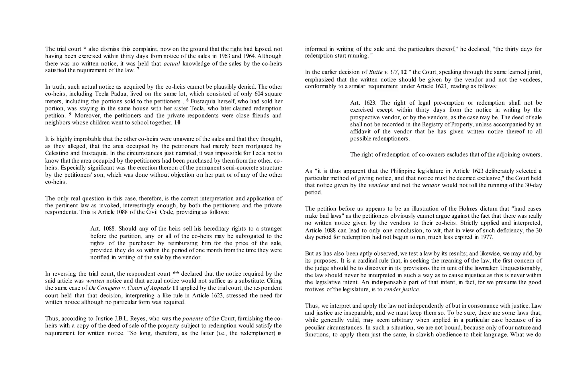 The trial court * also dismiss this complaint, now on the ground that the right had lapsed, not
having been exercised within thirty days from notice of the sales in 1963 and 1964. Although
there was no written notice, it was held that actual knowledge of the sales by the co-heirs
satisfied the requirement of the law. 7
In truth, such actual notice as acquired by the co-heirs cannot be plausibly denied. The other
co-heirs, including Tecla Padua, lived on the same lot, which consisted of only 604 square
meters, including the portions sold to the petitioners . 8 Eustaquia herself, who had sold her
portion, was staying in the same house with her sister Tecla, who later claimed redemption
petition. 9 Moreover, the petitioners and the private respondents were close friends and
neighbors whose children went to school together. 10
It is highly improbable that the other co-heirs were unaware of the sales and that they thought,
as they alleged, that the area occupied by the petitioners had merely been mortgaged by
Celestino and Eustaquia. In the circumstances just narrated, it was impossible for Tecla not to
know that the area occupied by the petitioners had been purchased by themfromthe other. co-
heirs. Especially significant was the erection thereon of the permanent semi-concrete structure
by the petitioners' son, which was done without objection on her part or of any of the other
co-heirs.
The only real question in this case, therefore, is the correct interpretation and application of
the pertinent law as invoked, interestingly enough, by both the petitioners and the private
respondents. This is Article 1088 of the Civil Code, providing as follows:
Art. 1088. Should any of the heirs sell his hereditary rights to a stranger
before the partition, any or all of the co-heirs may be subrogated to the
rights of the purchaser by reimbursing him for the price of the sale,
provided they do so within the period of one month fromthe time they were
notified in writing of the sale by the vendor.
In reversing the trial court, the respondent court ** declared that the notice required by the
said article was written notice and that actual notice would not suffice as a substitute. Citing
the same case of De Conejero v. Court of Appeals 11 applied by the trial court, the respondent
court held that that decision, interpreting a like rule in Article 1623, stressed the need for
written notice although no particular form was required.
Thus, according to Justice J.B.L. Reyes, who was the ponente of the Court, furnishing the co-
heirs with a copy of the deed of sale of the property subject to redemption would satisfy the
requirement for written notice. "So long, therefore, as the latter (i.e., the redemptioner) is
informed in writing of the sale and the particulars thereof," he declared, "the thirty days for
redemption start running. "
In the earlier decision of Butte v. UY, 12 " the Court, speaking through the same learned jurist,
emphasized that the written notice should be given by the vendor and not the vendees,
conformably to a similar requirement under Article 1623, reading as follows:
Art. 1623. The right of legal pre-emption or redemption shall not be
exercised except within thirty days from the notice in writing by the
prospective vendor, or by the vendors, as the case may be. The deed of sale
shall not be recorded in the Registry of Property, unless accompanied by an
affidavit of the vendor that he has given written notice thereof to all
possible redemptioners.
The right of redemption of co-owners excludes that of the adjoining owners.
As "it is thus apparent that the Philippine legislature in Article 1623 deliberately selected a
particular method of giving notice, and that notice must be deemed exclusive," the Court held
that notice given by the vendees and not the vendor would not toll the running of the 30-day
period.
The petition before us appears to be an illustration of the Holmes dictum that "hard cases
make bad laws" as the petitioners obviously cannot argue against the fact that there was really
no written notice given by the vendors to their co-heirs. Strictly applied and interpreted,
Article 1088 can lead to only one conclusion, to wit, that in view of such deficiency, the 30
day period for redemption had not begun to run, much less expired in 1977.
But as has also been aptly observed, we test a law by its results; and likewise, we may add, by
its purposes. It is a cardinal rule that, in seeking the meaning of the law, the first concern of
the judge should be to discover in its provisions the in tent of the lawmaker. Unquestionably,
the law should never be interpreted in such a way as to cause injustice as this is never within
the legislative intent. An indispensable part of that intent, in fact, for we presume the good
motives of the legislature, is to render justice.
Thus, we interpret and apply the law not independently of but in consonance with justice. Law
and justice are inseparable, and we must keep them so. To be sure, there are some laws that,
while generally valid, may seem arbitrary when applied in a particular case because of its
peculiar circumstances. In such a situation, we are not bound, because only of our nature and
functions, to apply them just the same, in slavish obedience to their language. What we do
 