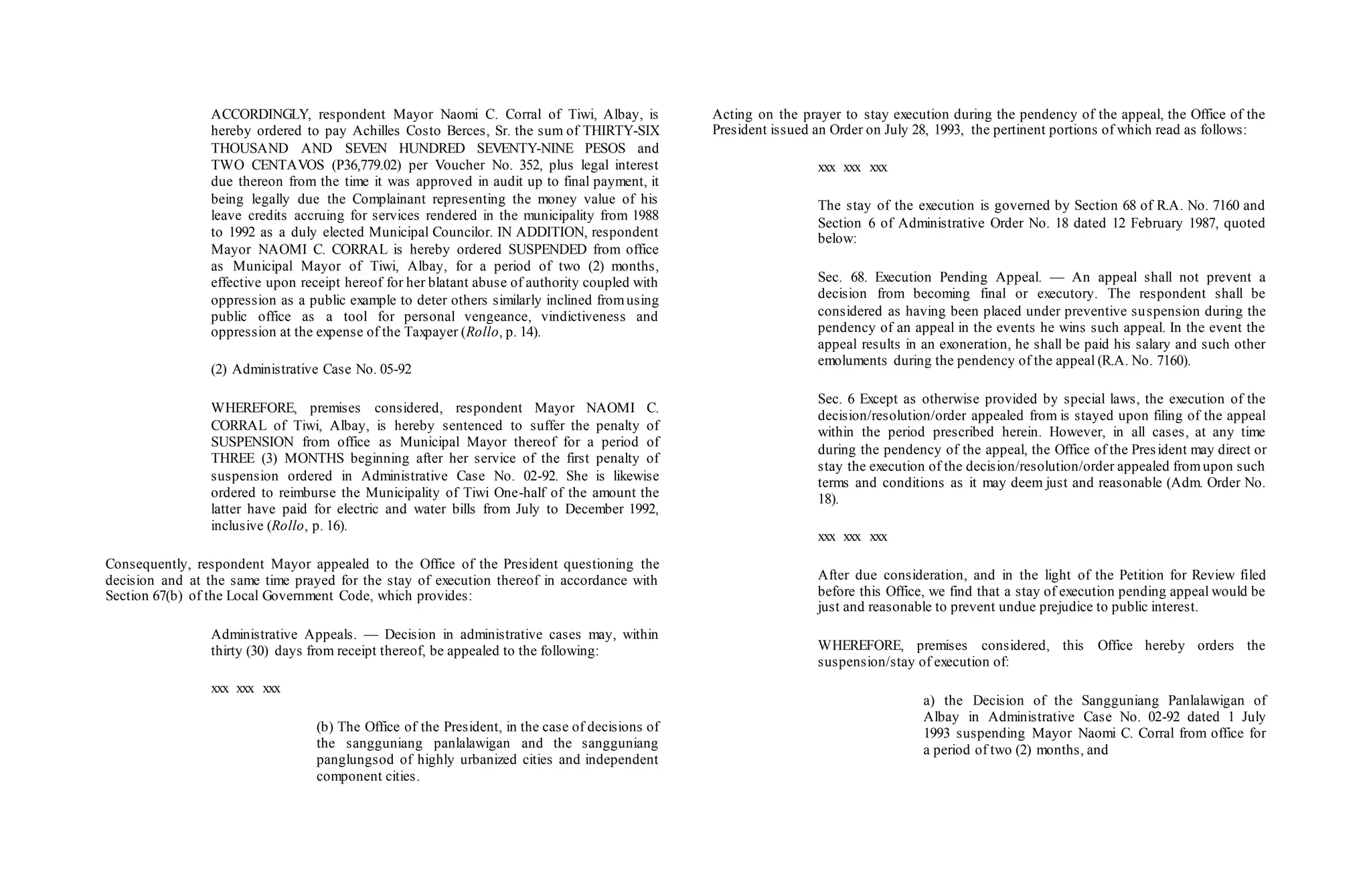 ACCORDINGLY, respondent Mayor Naomi C. Corral of Tiwi, Albay, is
hereby ordered to pay Achilles Costo Berces, Sr. the sum of THIRTY-SIX
THOUSAND AND SEVEN HUNDRED SEVENTY-NINE PESOS and
TWO CENTAVOS (P36,779.02) per Voucher No. 352, plus legal interest
due thereon from the time it was approved in audit up to final payment, it
being legally due the Complainant representing the money value of his
leave credits accruing for services rendered in the municipality from 1988
to 1992 as a duly elected Municipal Councilor. IN ADDITION, respondent
Mayor NAOMI C. CORRAL is hereby ordered SUSPENDED from office
as Municipal Mayor of Tiwi, Albay, for a period of two (2) months,
effective upon receipt hereof for her blatant abuse of authority coupled with
oppression as a public example to deter others similarly inclined fromusing
public office as a tool for personal vengeance, vindictiveness and
oppression at the expense of the Taxpayer (Rollo, p. 14).
(2) Administrative Case No. 05-92
WHEREFORE, premises considered, respondent Mayor NAOMI C.
CORRAL of Tiwi, Albay, is hereby sentenced to suffer the penalty of
SUSPENSION from office as Municipal Mayor thereof for a period of
THREE (3) MONTHS beginning after her service of the first penalty of
suspension ordered in Administrative Case No. 02-92. She is likewise
ordered to reimburse the Municipality of Tiwi One-half of the amount the
latter have paid for electric and water bills from July to December 1992,
inclusive (Rollo, p. 16).
Consequently, respondent Mayor appealed to the Office of the President questioning the
decision and at the same time prayed for the stay of execution thereof in accordance with
Section 67(b) of the Local Government Code, which provides:
Administrative Appeals. — Decision in administrative cases may, within
thirty (30) days from receipt thereof, be appealed to the following:
xxx xxx xxx
(b) The Office of the President, in the case of decisions of
the sangguniang panlalawigan and the sangguniang
panglungsod of highly urbanized cities and independent
component cities.
Acting on the prayer to stay execution during the pendency of the appeal, the Office of the
President issued an Order on July 28, 1993, the pertinent portions of which read as follows:
xxx xxx xxx
The stay of the execution is governed by Section 68 of R.A. No. 7160 and
Section 6 of Administrative Order No. 18 dated 12 February 1987, quoted
below:
Sec. 68. Execution Pending Appeal. — An appeal shall not prevent a
decision from becoming final or executory. The respondent shall be
considered as having been placed under preventive suspension during the
pendency of an appeal in the events he wins such appeal. In the event the
appeal results in an exoneration, he shall be paid his salary and such other
emoluments during the pendency of the appeal (R.A. No. 7160).
Sec. 6 Except as otherwise provided by special laws, the execution of the
decision/resolution/order appealed from is stayed upon filing of the appeal
within the period prescribed herein. However, in all cases, at any time
during the pendency of the appeal, the Office of the President may direct or
stay the execution of the decision/resolution/order appealed fromupon such
terms and conditions as it may deem just and reasonable (Adm. Order No.
18).
xxx xxx xxx
After due consideration, and in the light of the Petition for Review filed
before this Office, we find that a stay of execution pending appeal would be
just and reasonable to prevent undue prejudice to public interest.
WHEREFORE, premises considered, this Office hereby orders the
suspension/stay of execution of:
a) the Decision of the Sangguniang Panlalawigan of
Albay in Administrative Case No. 02-92 dated 1 July
1993 suspending Mayor Naomi C. Corral from office for
a period of two (2) months, and
 