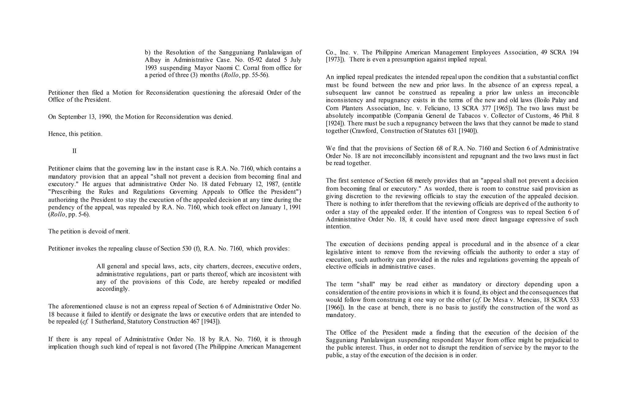 b) the Resolution of the Sangguniang Panlalawigan of
Albay in Administrative Case. No. 05-92 dated 5 July
1993 suspending Mayor Naomi C. Corral from office for
a period of three (3) months (Rollo, pp. 55-56).
Petitioner then filed a Motion for Reconsideration questioning the aforesaid Order of the
Office of the President.
On September 13, 1990, the Motion for Reconsideration was denied.
Hence, this petition.
II
Petitioner claims that the governing law in the instant case is R.A. No. 7160, which contains a
mandatory provision that an appeal "shall not prevent a decision from becoming final and
executory." He argues that administrative Order No. 18 dated February 12, 1987, (entitle
"Prescribing the Rules and Regulations Governing Appeals to Office the President")
authorizing the President to stay the execution of the appealed decision at any time during the
pendency of the appeal, was repealed by R.A. No. 7160, which took effect on January 1, 1991
(Rollo, pp. 5-6).
The petition is devoid of merit.
Petitioner invokes the repealing clause of Section 530 (f), R.A. No. 7160, which provides:
All general and special laws, acts, city charters, decrees, executive orders,
administrative regulations, part or parts thereof, which are incosistent with
any of the provisions of this Code, are hereby repealed or modified
accordingly.
The aforementioned clause is not an express repeal of Section 6 of Administrative Order No.
18 because it failed to identify or designate the laws or executive orders that are intended to
be repealed (cf. I Sutherland, Statutory Construction 467 [1943]).
If there is any repeal of Administrative Order No. 18 by R.A. No. 7160, it is through
implication though such kind of repeal is not favored (The Philippine American Management
Co., Inc. v. The Philippine American Management Employees Association, 49 SCRA 194
[1973]). There is even a presumption against implied repeal.
An implied repeal predicates the intended repeal upon the condition that a substantial conflict
must be found between the new and prior laws. In the absence of an express repeal, a
subsequent law cannot be construed as repealing a prior law unless an irreconcible
inconsistency and repugnancy exists in the terms of the new and old laws (Iloilo Palay and
Corn Planters Association, Inc. v. Feliciano, 13 SCRA 377 [1965]). The two laws must be
absolutely incompatible (Compania General de Tabacos v. Collector of Customs, 46 Phil. 8
[1924]). There must be such a repugnancy between the laws that they cannot be made to stand
together (Crawford, Construction of Statutes 631 [1940]).
We find that the provisions of Section 68 of R.A. No. 7160 and Section 6 of Administrative
Order No. 18 are not irreconcillably inconsistent and repugnant and the two laws must in fact
be read together.
The first sentence of Section 68 merely provides that an "appeal shall not prevent a decision
from becoming final or executory." As worded, there is room to construe said provision as
giving discretion to the reviewing officials to stay the execution of the appealed decision.
There is nothing to infer therefrom that the reviewing officials are deprived of the authority to
order a stay of the appealed order. If the intention of Congress was to repeal Section 6 of
Administrative Order No. 18, it could have used more direct language expressive of such
intention.
The execution of decisions pending appeal is procedural and in the absence of a clear
legislative intent to remove from the reviewing officials the authority to order a stay of
execution, such authority can provided in the rules and regulations governing the appeals of
elective officials in administrative cases.
The term "shall" may be read either as mandatory or directory depending upon a
consideration of the entire provisions in which it is found,its object and the consequences that
would follow from construing it one way or the other (cf. De Mesa v. Mencias, 18 SCRA 533
[1966]). In the case at bench, there is no basis to justify the construction of the word as
mandatory.
The Office of the President made a finding that the execution of the decision of the
Sagguniang Panlalawigan suspending respondent Mayor from office might be prejudicial to
the public interest. Thus, in order not to disrupt the rendition of service by the mayor to the
public, a stay of the execution of the decision is in order.
 
