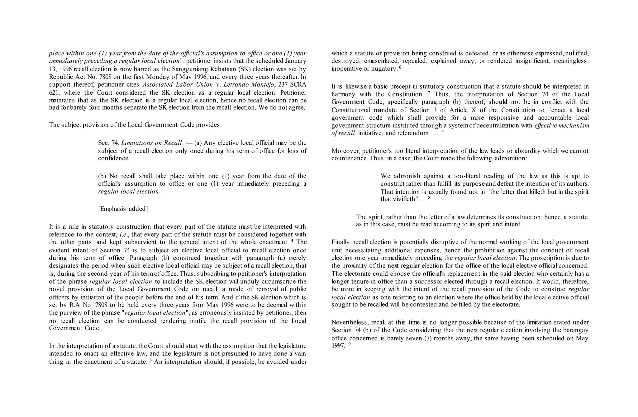 place within one (1) year from the date of the official's assumption to office or one (1) year
immediately preceding a regular local election", petitioner insists that the scheduled January
13, 1996 recall election is now barred as the Sangguniang Kabataan (SK) election was set by
Republic Act No. 7808 on the first Monday of May 1996, and every three years thereafter. In
support thereof, petitioner cites Associated Labor Union v. Letrondo-Montejo, 237 SCRA
621, where the Court considered the SK election as a regular local election. Petitioner
maintains that as the SK election is a regular local election, hence no recall election can be
had for barely four months separate the SK election from the recall election. We do not agree.
The subject provision of the Local Government Code provides:
Sec. 74. Limitations on Recall. — (a) Any elective local official may be the
subject of a recall election only once during his term of office for loss of
confidence.
(b) No recall shall take place within one (1) year from the date of the
official's assumption to office or one (1) year immediately preceding a
regular local election.
[Emphasis added]
It is a rule in statutory construction that every part of the statute must be interpreted with
reference to the context, i.e., that every part of the statute must be considered together with
the other parts, and kept subservient to the general intent of the whole enactment. 4 The
evident intent of Section 74 is to subject an elective local official to recall election once
during his term of office. Paragraph (b) construed together with paragraph (a) merely
designates the period when such elective local official may be subject of a recall election, that
is, during the second year of his termof office. Thus, subscribing to petitioner's interpretation
of the phrase regular local election to include the SK election will unduly circumscribe the
novel provision of the Local Government Code on recall, a mode of removal of public
officers by initiation of the people before the end of his term. And if the SK election which is
set by R.A No. 7808 to be held every three years from May 1996 were to be deemed within
the purview of the phrase "regular local election", as erroneously insisted by petitioner, then
no recall election can be conducted rendering inutile the recall provision of the Local
Government Code.
In the interpretation of a statute,the Court should start with the assumption that the legislature
intended to enact an effective law, and the legislature is not presumed to have done a vain
thing in the enactment of a statute. 5 An interpretation should, if possible, be avoided under
which a statute or provision being construed is defeated, or as otherwise expressed, nullified,
destroyed, emasculated, repealed, explained away, or rendered insignificant, meaningless,
inoperative or nugatory. 6
It is likewise a basic precept in statutory construction that a statute should be interpreted in
harmony with the Constitution. 7 Thus, the interpretation of Section 74 of the Local
Government Code, specifically paragraph (b) thereof, should not be in conflict with the
Constitutional mandate of Section 3 of Article X of the Constitution to "enact a local
government code which shall provide for a more responsive and accountable local
government structure instituted through a systemof decentralization with effective mechanism
of recall, initiative, and referendum . . . ."
Moreover, petitioner's too literal interpretation of the law leads to absurdity which we cannot
countenance. Thus, in a case, the Court made the following admonition:
We admonish against a too-literal reading of the law as this is apt to
constrict rather than fulfill its purpose and defeat the intention of its authors.
That intention is usually found not in "the letter that killeth but in the spirit
that vivifieth". . . 8
The spirit, rather than the letter of a law determines its construction; hence, a statute,
as in this case, must be read according to its spirit and intent.
Finally, recall election is potentially disruptive of the normal working of the local government
unit necessitating additional expenses, hence the prohibition against the conduct of recall
election one year immediately preceding the regular local election. The proscription is due to
the proximity of the next regular election for the office of the local elective official concerned.
The electorate could choose the official's replacement in the said election who certainly has a
longer tenure in office than a successor elected through a recall election. It would, therefore,
be more in keeping with the intent of the recall provision of the Code to construe regular
local election as one referring to an election where the office held by the local elective official
sought to be recalled will be contested and be filled by the electorate.
Nevertheless, recall at this time is no longer possible because of the limitation stated under
Section 74 (b) of the Code considering that the next regular election involving the barangay
office concerned is barely seven (7) months away, the same having been scheduled on May
1997. 9
 