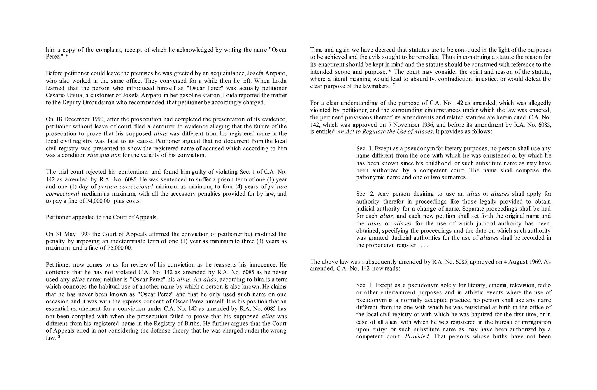 him a copy of the complaint, receipt of which he acknowledged by writing the name "Oscar
Perez." 4
Before petitioner could leave the premises he was greeted by an acquaintance, Josefa Amparo,
who also worked in the same office. They conversed for a while then he left. When Loida
learned that the person who introduced himself as "Oscar Perez" was actually petitioner
Cesario Ursua, a customer of Josefa Amparo in her gasoline station, Loida reported the matter
to the Deputy Ombudsman who recommended that petitioner be accordingly charged.
On 18 December 1990, after the prosecution had completed the presentation of its evidence,
petitioner without leave of court filed a demurrer to evidence alleging that the failure of the
prosecution to prove that his supposed alias was different from his registered name in the
local civil registry was fatal to its cause. Petitioner argued that no document from the local
civil registry was presented to show the registered name of accused which according to him
was a condition sine qua non for the validity of his conviction.
The trial court rejected his contentions and found him guilty of violating Sec. 1 of C.A. No.
142 as amended by R.A. No. 6085. He was sentenced to suffer a prison term of one (1) year
and one (1) day of prision correccional minimum as minimum, to four (4) years of prision
correccional medium as maximum, with all the accessory penalties provided for by law, and
to pay a fine of P4,000.00 plus costs.
Petitioner appealed to the Court of Appeals.
On 31 May 1993 the Court of Appeals affirmed the conviction of petitioner but modified the
penalty by imposing an indeterminate term of one (1) year as minimum to three (3) years as
maximum and a fine of P5,000.00.
Petitioner now comes to us for review of his conviction as he reasserts his innocence. He
contends that he has not violated C.A. No. 142 as amended by R.A. No. 6085 as he never
used any alias name; neither is "Oscar Perez" his alias. An alias, according to him, is a term
which connotes the habitual use of another name by which a person is also known. He claims
that he has never been known as "Oscar Perez" and that he only used such name on one
occasion and it was with the express consent of Oscar Perez himself. It is his position that an
essential requirement for a conviction under C.A. No. 142 as amended by R.A. No. 6085 has
not been complied with when the prosecution failed to prove that his supposed alias was
different from his registered name in the Registry of Births. He further argues that the Court
of Appeals erred in not considering the defense theory that he was charged under the wrong
law. 5
Time and again we have decreed that statutes are to be construed in the light of the purposes
to be achieved and the evils sought to be remedied. Thus in construing a statute the reason for
its enactment should be kept in mind and the statute should be construed with reference to the
intended scope and purpose. 6 The court may consider the spirit and reason of the statute,
where a literal meaning would lead to absurdity, contradiction, injustice, or would defeat the
clear purpose of the lawmakers. 7
For a clear understanding of the purpose of C.A. No. 142 as amended, which was allegedly
violated by petitioner, and the surrounding circumstances under which the law was enacted,
the pertinent provisions thereof, its amendments and related statutes are herein cited. C.A. No.
142, which was approved on 7 November 1936, and before its amendment by R.A. No. 6085,
is entitled An Act to Regulate the Use of Aliases. It provides as follows:
Sec. 1. Except as a pseudonymfor literary purposes, no person shall use any
name different from the one with which he was christened or by which he
has been known since his childhood, or such substitute name as may have
been authorized by a competent court. The name shall comprise the
patronymic name and one or two surnames.
Sec. 2. Any person desiring to use an alias or aliases shall apply for
authority therefor in proceedings like those legally provided to obtain
judicial authority for a change of name. Separate proceedings shall be had
for each alias, and each new petition shall set forth the original name and
the alias or aliases for the use of which judicial authority has been,
obtained, specifying the proceedings and the date on which such authority
was granted. Judicial authorities for the use of aliases shall be recorded in
the proper civil register . . . .
The above law was subsequently amended by R.A. No. 6085, approved on 4 August 1969. As
amended, C.A. No. 142 now reads:
Sec. 1. Except as a pseudonym solely for literary, cinema, television, radio
or other entertainment purposes and in athletic events where the use of
pseudonym is a normally accepted practice, no person shall use any name
different from the one with which he was registered at birth in the office of
the local civil registry or with which he was baptized for the first time, or in
case of all alien, with which he was registered in the bureau of immigration
upon entry; or such substitute name as may have been authorized by a
competent court: Provided, That persons whose births have not been
 