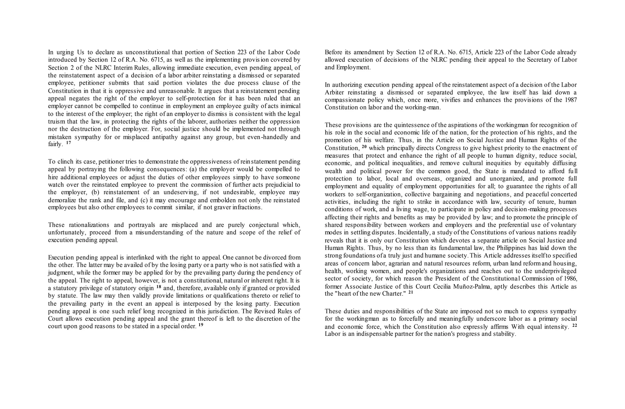 In urging Us to declare as unconstitutional that portion of Section 223 of the Labor Code
introduced by Section 12 of R.A. No. 6715, as well as the implementing provis ion covered by
Section 2 of the NLRC Interim Rules, allowing immediate execution, even pending appeal, of
the reinstatement aspect of a decision of a labor arbiter reinstating a dismissed or separated
employee, petitioner submits that said portion violates the due process clause of the
Constitution in that it is oppressive and unreasonable. It argues that a reinstatement pending
appeal negates the right of the employer to self-protection for it has been ruled that an
employer cannot be compelled to continue in employment an employee guilty of acts inimical
to the interest of the employer; the right of an employer to dismiss is consistent with the legal
truism that the law, in protecting the rights of the laborer, authorizes neither the oppression
nor the destruction of the employer. For, social justice should be implemented not through
mistaken sympathy for or misplaced antipathy against any group, but even-handedly and
fairly. 17
To clinch its case, petitioner tries to demonstrate the oppressiveness of reinstatement pending
appeal by portraying the following consequences: (a) the employer would be compelled to
hire additional employees or adjust the duties of other employees simply to have someone
watch over the reinstated employee to prevent the commission of further acts prejudicial to
the employer, (b) reinstatement of an undeserving, if not undesirable, employee may
demoralize the rank and file, and (c) it may encourage and embolden not only the reinstated
employees but also other employees to commit similar, if not graver infractions.
These rationalizations and portrayals are misplaced and are purely conjectural which,
unfortunately, proceed from a misunderstanding of the nature and scope of the relief of
execution pending appeal.
Execution pending appeal is interlinked with the right to appeal. One cannot be divorced from
the other. The latter may be availed of by the losing party or a party who is not satisfied with a
judgment, while the former may be applied for by the prevailing party during the pendency of
the appeal. The right to appeal, however, is not a constitutional, natural or inherent right. It is
a statutory privilege of statutory origin 18 and, therefore, available only if granted or provided
by statute. The law may then validly provide limitations or qualifications thereto or relief to
the prevailing party in the event an appeal is interposed by the losing party. Execution
pending appeal is one such relief long recognized in this jurisdiction. The Revised Rules of
Court allows execution pending appeal and the grant thereof is left to the discretion of the
court upon good reasons to be stated in a special order. 19
Before its amendment by Section 12 of R.A. No. 6715, Article 223 of the Labor Code already
allowed execution of decisions of the NLRC pending their appeal to the Secretary of Labor
and Employment.
In authorizing execution pending appeal of the reinstatement aspect of a decision of the Labor
Arbiter reinstating a dismissed or separated employee, the law itself has laid down a
compassionate policy which, once more, vivifies and enhances the provisions of the 1987
Constitution on labor and the working-man.
These provisions are the quintessence of the aspirations of the workingman for recognition of
his role in the social and economic life of the nation, for the protection of his rights, and the
promotion of his welfare. Thus, in the Article on Social Justice and Human Rights of the
Constitution, 20 which principally directs Congress to give highest priority to the enactment of
measures that protect and enhance the right of all people to human dignity, reduce social,
economic, and political inequalities, and remove cultural inequities by equitably diffusing
wealth and political power for the common good, the State is mandated to afford full
protection to labor, local and overseas, organized and unorganized, and promote full
employment and equality of employment opportunities for all; to guarantee the rights of all
workers to self-organization, collective bargaining and negotiations, and peaceful concerted
activities, including the right to strike in accordance with law, security of tenure, human
conditions of work, and a living wage, to participate in policy and decision-making processes
affecting their rights and benefits as may be provided by law; and to promote the principle of
shared responsibility between workers and employers and the preferential use of voluntary
modes in settling disputes. Incidentally, a study of the Constitutions of various nations readily
reveals that it is only our Constitution which devotes a separate article on Social Justice and
Human Rights. Thus, by no less than its fundamental law, the Philippines has laid down the
strong foundations ofa truly just and humane society.This Article addresses itselfto specified
areas of concern labor, agrarian and natural resources reform, urban land reformand housing,
health, working women, and people's organizations and reaches out to the underprivileged
sector of society, for which reason the President of the Constitutional Commission of 1986,
former Associate Justice of this Court Cecilia Muñoz-Palma, aptly describes this Article as
the "heart of the new Charter." 21
These duties and responsibilities of the State are imposed not so much to express sympathy
for the workingman as to forcefully and meaningfully underscore labor as a primary social
and economic force, which the Constitution also expressly affirms With equal intensity. 22
Labor is an indispensable partner for the nation's progress and stability.
 