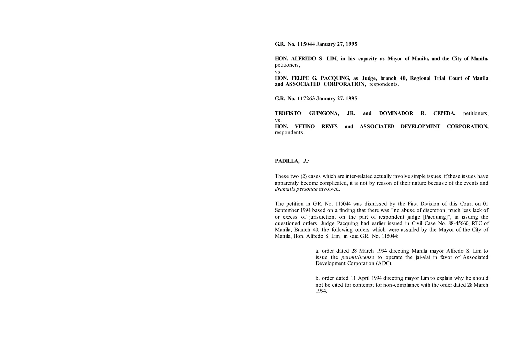 G.R. No. 115044 January 27, 1995
HON. ALFREDO S. LIM, in his capacity as Mayor of Manila, and the City of Manila,
petitioners,
vs.
HON. FELIPE G. PACQUING, as Judge, branch 40, Regional Trial Court of Manila
and ASSOCIATED CORPORATION, respondents.
G.R. No. 117263 January 27, 1995
TEOFISTO GUINGONA, JR. and DOMINADOR R. CEPEDA, petitioners,
vs.
HON. VETINO REYES and ASSOCIATED DEVELOPMENT CORPORATION,
respondents.
PADILLA, J.:
These two (2) cases which are inter-related actually involve simple issues. if these issues have
apparently become complicated, it is not by reason of their nature becaus e of the events and
dramatis personae involved.
The petition in G.R. No. 115044 was dismissed by the First Division of this Court on 01
September 1994 based on a finding that there was "no abuse of discretion, much less lack of
or excess of jurisdiction, on the part of respondent judge [Pacquing]", in issuing the
questioned orders. Judge Pacquing had earlier issued in Civil Case No. 88-45660, RTC of
Manila, Branch 40, the following orders which were assailed by the Mayor of the City of
Manila, Hon. Alfredo S. Lim, in said G.R. No. 115044:
a. order dated 28 March 1994 directing Manila mayor Alfredo S. Lim to
issue the permit/license to operate the jai-alai in favor of Associated
Development Corporation (ADC).
b. order dated 11 April 1994 directing mayor Lim to explain why he should
not be cited for contempt for non-compliance with the order dated 28 March
1994.
 