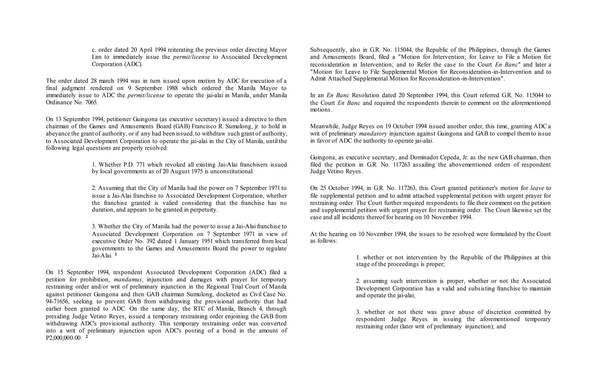c. order dated 20 April 1994 reiterating the previous order directing Mayor
Lim to immediately issue the permit/license to Associated Development
Corporation (ADC).
The order dated 28 march 1994 was in turn issued upon motion by ADC for execution of a
final judgment rendered on 9 September 1988 which ordered the Manila Mayor to
immediately issue to ADC the permit/license to operate the jai-alai in Manila, under Manila
Ordinance No. 7065.
On 13 September 1994, petitioner Guingona (as executive secretary) issued a directive to then
chairman of the Games and Amusements Board (GAB) Francisco R. Sumulong, jr. to hold in
abeyance the grant of authority, or if any had been issued,to withdraw such grant of authority,
to Associated Development Corporation to operate the jai-alai in the City of Manila, until the
following legal questions are properly resolved:
1. Whether P.D. 771 which revoked all existing Jai-Alai franchisers issued
by local governments as of 20 August 1975 is unconstitutional.
2. Assuming that the City of Manila had the power on 7 September 1971 to
issue a Jai-Alai franchise to Associated Development Corporation, whether
the franchise granted is valied considering that the franchise has no
duration, and appears to be granted in perpetuity.
3. Whether the City of Manila had the power to issue a Jai-Alai franchise to
Associated Development Corporation on 7 September 1971 in view of
executive Order No. 392 dated 1 January 1951 which transferred from local
governments to the Games and Amusements Board the power to regulate
Jai-Alai. 1
On 15 September 1994, respondent Associated Development Corporation (ADC) filed a
petition for prohibition, mandamus, injunction and damages with prayer for temporary
restraining order and/or writ of preliminary injunction in the Regional Trial Court of Manila
against petitioner Guingona and then GAB chairman Sumulong, docketed as Civil Case No.
94-71656, seeking to prevent GAB from withdrawing the provisional authority that had
earlier been granted to ADC. On the same day, the RTC of Manila, Branch 4, through
presiding Judge Vetino Reyes, issued a temporary restraining order enjoining the GAB from
withdrawing ADC's provisional authority. This temporary restraining order was converted
into a writ of preliminary injunction upon ADC's posting of a bond in the amount of
P2,000,000.00. 2
Subsequently, also in G.R. No. 115044, the Republic of the Philippines, through the Games
and Amusements Board, filed a "Motion for Intervention; for Leave to File a Motion for
reconsideration in Intervention; and to Refer the case to the Court En Banc" and later a
"Motion for Leave to File Supplemental Motion for Reconsideration-in-Intervention and to
Admit Attached Supplemental Motion for Reconsideration-in-Intervention".
In an En Banc Resolution dated 20 September 1994, this Court referred G.R. No. 115044 to
the Court En Banc and required the respondents therein to comment on the aforementioned
motions.
Meanwhile, Judge Reyes on 19 October 1994 issued another order, this time, granting ADC a
writ of preliminary mandatory injunction against Guingona and GAB to compel themto issue
in favor of ADC the authority to operate jai-alai.
Guingona, as executive secretary, and Dominador Cepeda, Jr. as the new GAB chairman, then
filed the petition in G.R. No. 117263 assailing the abovementioned orders of respondent
Judge Vetino Reyes.
On 25 October 1994, in G.R. No. 117263, this Court granted petitioner's motion for leave to
file supplemental petition and to admit attached supplemental petition with urgent prayer for
restraining order. The Court further required respondents to file their comment on the petition
and supplemental petition with urgent prayer for restraining order. The Court likewise set the
case and all incidents thereof for hearing on 10 November 1994.
At the hearing on 10 November 1994, the issues to be resolved were formulated by the Court
as follows:
1. whether or not intervention by the Republic of the Philippines at this
stage of the proceedings is proper;
2. assuming such intervention is proper, whether or not the Associated
Development Corporation has a valid and subsisting franchise to maintain
and operate the jai-alai;
3. whether or not there was grave abuse of discretion committed by
respondent Judge Reyes in issuing the aforementioned temporary
restraining order (later writ of preliminary injunction); and
 
