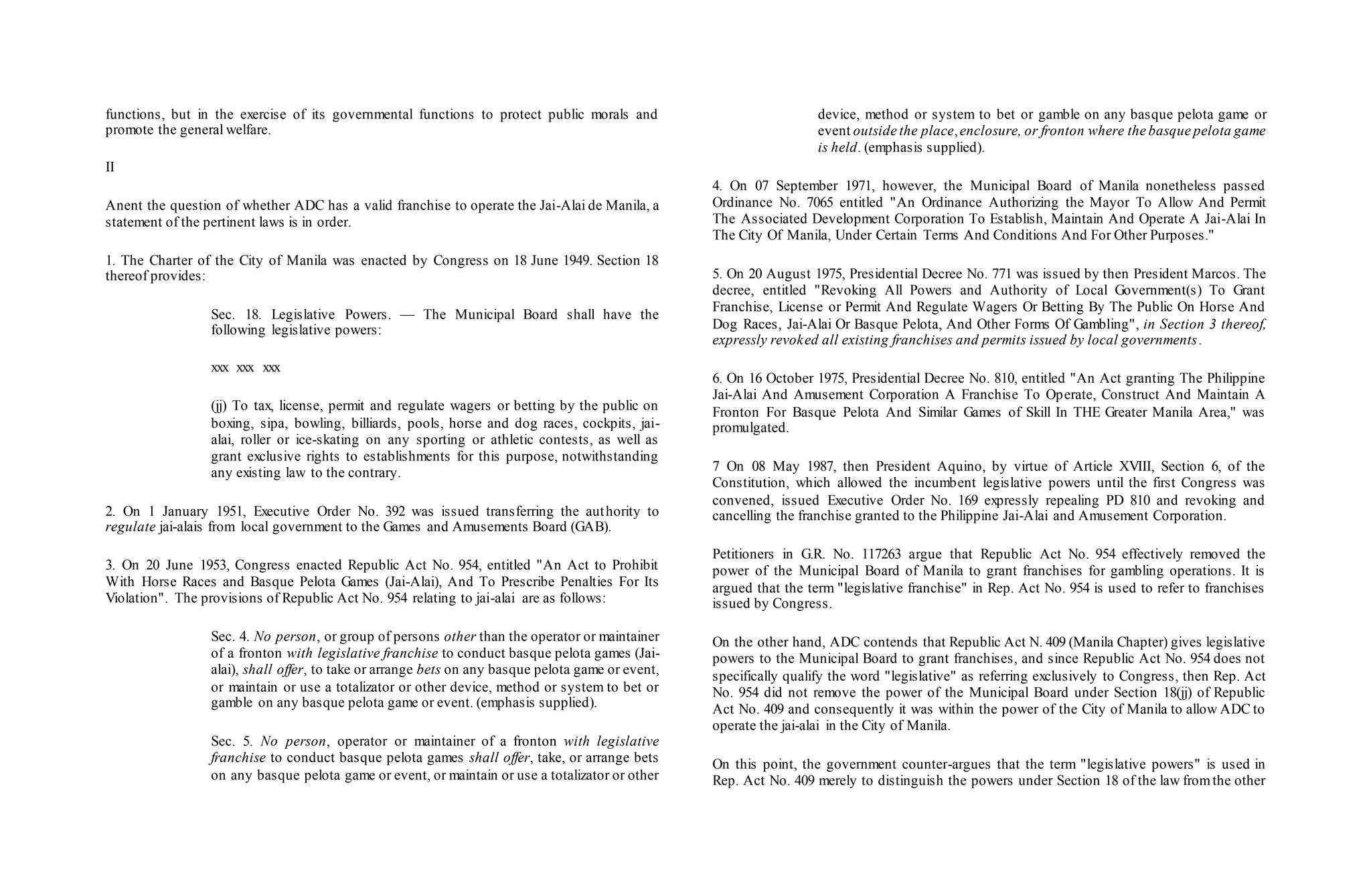 functions, but in the exercise of its governmental functions to protect public morals and
promote the general welfare.
II
Anent the question of whether ADC has a valid franchise to operate the Jai-Alai de Manila, a
statement of the pertinent laws is in order.
1. The Charter of the City of Manila was enacted by Congress on 18 June 1949. Section 18
thereof provides:
Sec. 18. Legislative Powers. — The Municipal Board shall have the
following legislative powers:
xxx xxx xxx
(jj) To tax, license, permit and regulate wagers or betting by the public on
boxing, sipa, bowling, billiards, pools, horse and dog races, cockpits, jai-
alai, roller or ice-skating on any sporting or athletic contests, as well as
grant exclusive rights to establishments for this purpose, notwithstanding
any existing law to the contrary.
2. On 1 January 1951, Executive Order No. 392 was issued transferring the authority to
regulate jai-alais from local government to the Games and Amusements Board (GAB).
3. On 20 June 1953, Congress enacted Republic Act No. 954, entitled "An Act to Prohibit
With Horse Races and Basque Pelota Games (Jai-Alai), And To Prescribe Penalties For Its
Violation". The provisions of Republic Act No. 954 relating to jai-alai are as follows:
Sec. 4. No person, or group of persons other than the operator or maintainer
of a fronton with legislative franchise to conduct basque pelota games (Jai-
alai), shall offer, to take or arrange bets on any basque pelota game or event,
or maintain or use a totalizator or other device, method or system to bet or
gamble on any basque pelota game or event. (emphasis supplied).
Sec. 5. No person, operator or maintainer of a fronton with legislative
franchise to conduct basque pelota games shall offer, take, or arrange bets
on any basque pelota game or event, or maintain or use a totalizator or other
device, method or system to bet or gamble on any basque pelota game or
event outside the place,enclosure, or fronton where the basque pelota game
is held. (emphasis supplied).
4. On 07 September 1971, however, the Municipal Board of Manila nonetheless passed
Ordinance No. 7065 entitled "An Ordinance Authorizing the Mayor To Allow And Permit
The Associated Development Corporation To Establish, Maintain And Operate A Jai-Alai In
The City Of Manila, Under Certain Terms And Conditions And For Other Purposes."
5. On 20 August 1975, Presidential Decree No. 771 was issued by then President Marcos. The
decree, entitled "Revoking All Powers and Authority of Local Government(s) To Grant
Franchise, License or Permit And Regulate Wagers Or Betting By The Public On Horse And
Dog Races, Jai-Alai Or Basque Pelota, And Other Forms Of Gambling", in Section 3 thereof,
expressly revoked all existing franchises and permits issued by local governments.
6. On 16 October 1975, Presidential Decree No. 810, entitled "An Act granting The Philippine
Jai-Alai And Amusement Corporation A Franchise To Operate, Construct And Maintain A
Fronton For Basque Pelota And Similar Games of Skill In THE Greater Manila Area," was
promulgated.
7 On 08 May 1987, then President Aquino, by virtue of Article XVIII, Section 6, of the
Constitution, which allowed the incumbent legislative powers until the first Congress was
convened, issued Executive Order No. 169 expressly repealing PD 810 and revoking and
cancelling the franchise granted to the Philippine Jai-Alai and Amusement Corporation.
Petitioners in G.R. No. 117263 argue that Republic Act No. 954 effectively removed the
power of the Municipal Board of Manila to grant franchises for gambling operations. It is
argued that the term "legislative franchise" in Rep. Act No. 954 is used to refer to franchises
issued by Congress.
On the other hand, ADC contends that Republic Act N. 409 (Manila Chapter) gives legislative
powers to the Municipal Board to grant franchises, and since Republic Act No. 954 does not
specifically qualify the word "legislative" as referring exclusively to Congress, then Rep. Act
No. 954 did not remove the power of the Municipal Board under Section 18(jj) of Republic
Act No. 409 and consequently it was within the power of the City of Manila to allow ADC to
operate the jai-alai in the City of Manila.
On this point, the government counter-argues that the term "legislative powers" is used in
Rep. Act No. 409 merely to distinguish the powers under Section 18 of the law fromthe other
 