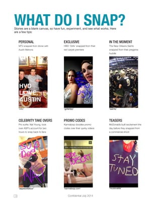 10 Confidential July 2014 
WHAT DO I SNAP? Stories are a blank canvas, so have fun, experiment, and see what works. Here 
are a few tips: 
PERSONAL 
MTV snapped from dinner with 
Austin Mahone 
EXCLUSIVE 
HBO ‘Girls’ snapped from their 
red carpet premiere 
IN THE MOMENT 
The New Orleans Saints 
snapped from their pregame 
huddle 
CELEBRITY TAKE OVERS 
Pro surfer, Nat Young, took 
over ASP’s account for two 
hours to snap back to fans 
PROMO CODES 
Karmaloop doodles promo 
codes over their quirky videos 
TEASERS 
McDonalds built excitement the 
day before they snapped from 
a commercial shoot 
‘mtv’ 
‘aspworldtour’ 
‘girlshbo’ 
‘karmaloop.com’ 
‘saints’ 
‘mcdonalds’ 
 
