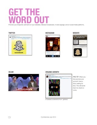 11 Confidential July 2014 
GET THE 
WORD OUT Promote your Snapchat username on your websites, television broadcasts, in store signage, and on social media platforms. 
TWITTER 
ON AIR 
INSTAGRAM WEBSITE 
PRO TIP: When you 
first promote your 
account, have a 
Story waiting for 
fans. This will excite 
them for what’s to 
come. 
A tweeted screenshot from ‘girlshbo’ 
ORGANIC GROWTH 
 