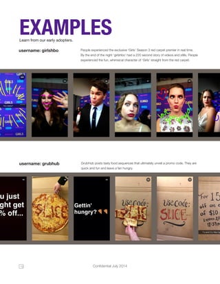 12 Confidential July 2014 
EXAMPLES 
Learn from our early adopters. 
People experienced the exclusive ‘Girls’ Season 3 red carpet premier in real time. 
By the end of the night ‘girlshbo’ had a 220 second story of videos and stills. People 
experienced the fun, whimsical character of ‘Girls’ straight from the red carpet. 
username: girlshbo 
GrubHub posts tasty food sequences that ultimately unveil a promo code. They are 
quick and fun and leave a fan hungry. 
username: grubhub 
 