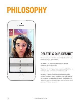 2 Confidential July 2014 
We have many products within Snapchat, but there is one key 
feature that they all share: deletion. 
We believe in the integrity of conversation — personal, 
unguarded, and of the moment. 
That’s how it is with in-person conversations, and that’s how we 
think it should be with mobile conversations as well. 
Our default is delete. Conversations are ephemeral unless 
someone chooses to save or screenshot them. And if they do, 
we do our best to make the sender aware. Just like a face-to-face 
conversation content stays impermanent unless someone 
goes out of their way to record it. 
DELETE IS OUR DEFAULT 
PHILOSOPHY 
 