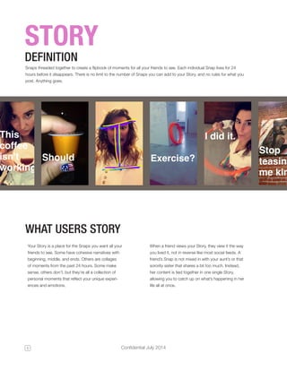 5 Confidential July 2014 
STORY 
Snaps threaded together to create a flipbook of moments for all your friends to see. Each individual Snap lives for 24 
hours before it disappears. There is no limit to the number of Snaps you can add to your Story, and no rules for what you 
post. Anything goes. 
DEFINITION 
Your Story is a place for the Snaps you want all your 
friends to see. Some have cohesive narratives with 
beginning, middle, and ends. Others are collages 
of moments from the past 24 hours. Some make 
sense, others don’t, but they’re all a collection of 
personal moments that reflect your unique experi-ences 
and emotions. 
WHAT USERS STORY 
When a friend views your Story, they view it the way 
you lived it, not in reverse like most social feeds. A 
friend’s Snap is not mixed in with your aunt’s or that 
sorority sister that shares a bit too much. Instead, 
her content is tied together in one single Story, 
allowing you to catch up on what’s happening in her 
life all at once. 
 