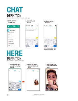 6 Confidential July 2014 
CHAT 
One-to-one conversation with text and images. 
DEFINITION 
1. SWIPE RIGHT TO 
OPEN A CHAT 
2. SEND TEXT AND 
PHOTOS 
3.LEAVE TO DELETE 
MESSAGES 
NOTE: Either party can tap or 
screenshot to save for later. HERE 
DEFINITION 
Real-time face-to-face video chat. 
1. BUTTON TURNS BLUE 
WHEN BOTH PARTIES 
PRESENT 
2. PRESS AND HOLD 
BUTTON TO INITIATE 
HERE 
3. CHAT IN REAL-TIME 
WHEN BOTH PARTIES 
HOLD 
 